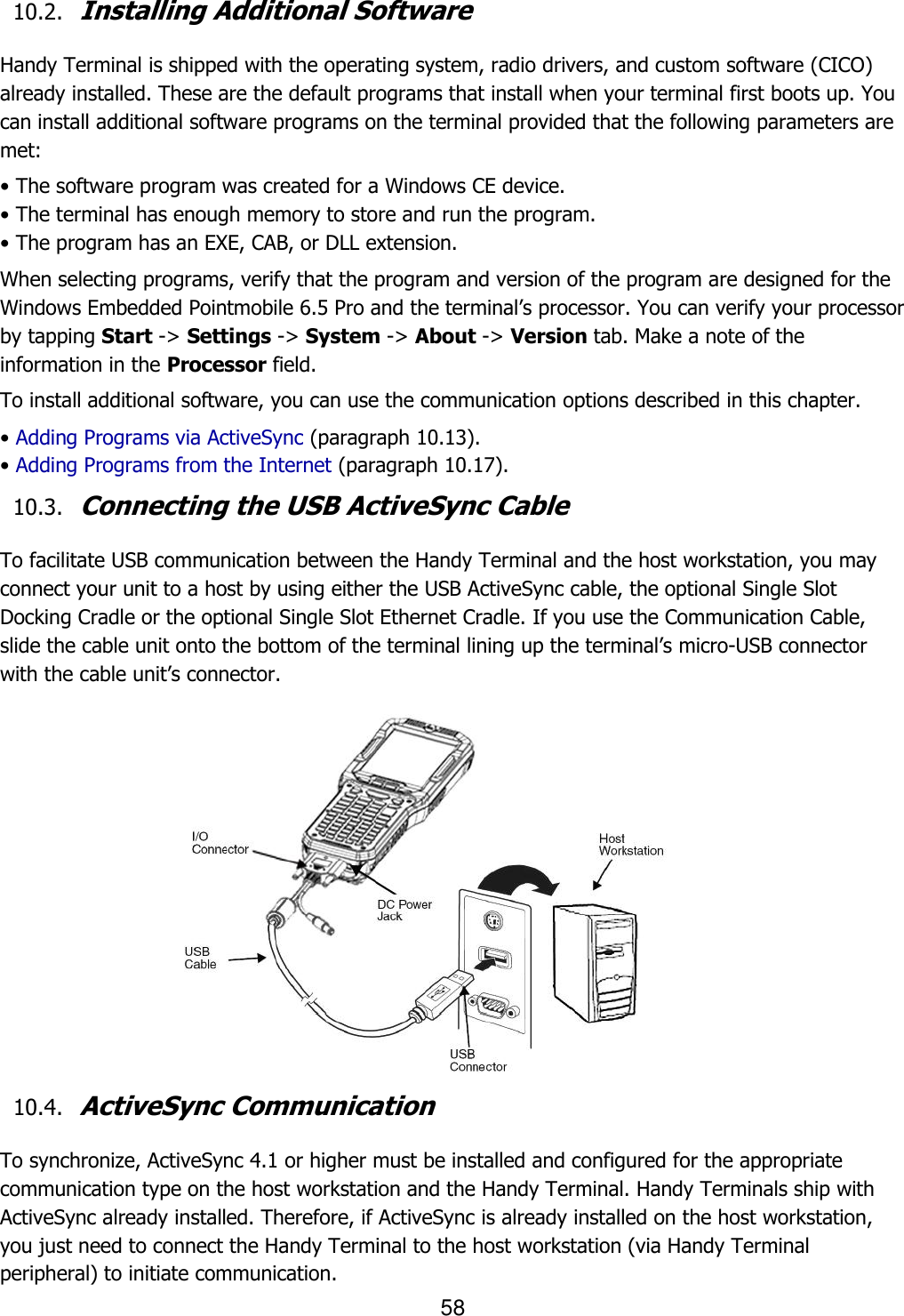 58   10.2. Installing Additional Software  Handy Terminal is shipped with the operating system, radio drivers, and custom software (CICO) already installed. These are the default programs that install when your terminal first boots up. You can install additional software programs on the terminal provided that the following parameters are met:  • The software program was created for a Windows CE device. • The terminal has enough memory to store and run the program. • The program has an EXE, CAB, or DLL extension. When selecting programs, verify that the program and version of the program are designed for the Windows Embedded Pointmobile 6.5 Pro and the terminal’s processor. You can verify your processor by tapping Start -&gt; Settings -&gt; System -&gt; About -&gt; Version tab. Make a note of the information in the Processor field.  To install additional software, you can use the communication options described in this chapter. • Adding Programs via ActiveSync (paragraph 10.13). • Adding Programs from the Internet (paragraph 10.17). 10.3. Connecting the USB ActiveSync Cable  To facilitate USB communication between the Handy Terminal and the host workstation, you may connect your unit to a host by using either the USB ActiveSync cable, the optional Single Slot Docking Cradle or the optional Single Slot Ethernet Cradle. If you use the Communication Cable, slide the cable unit onto the bottom of the terminal lining up the terminal’s micro-USB connector with the cable unit’s connector.                                                      10.4. ActiveSync Communication  To synchronize, ActiveSync 4.1 or higher must be installed and configured for the appropriate communication type on the host workstation and the Handy Terminal. Handy Terminals ship with ActiveSync already installed. Therefore, if ActiveSync is already installed on the host workstation, you just need to connect the Handy Terminal to the host workstation (via Handy Terminal peripheral) to initiate communication. 