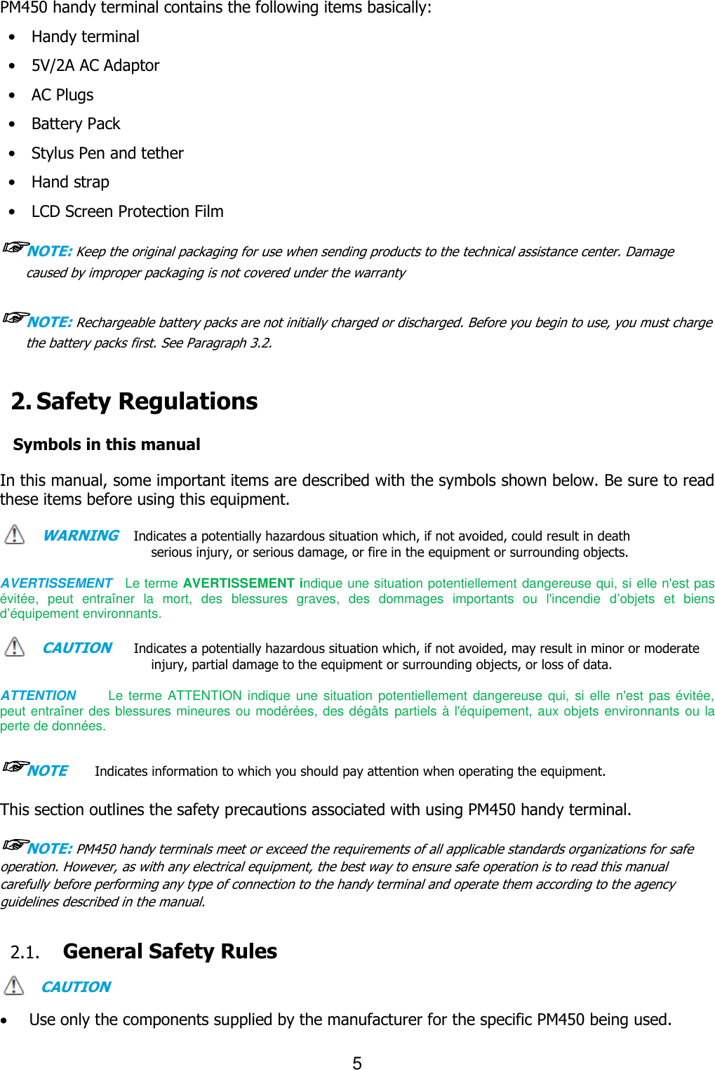 5  PM450 handy terminal contains the following items basically: •    Handy terminal •    5V/2A AC Adaptor   •    AC Plugs   •    Battery Pack   •    Stylus Pen and tether •    Hand strap   •    LCD Screen Protection Film ☞NOTE: Keep the original packaging for use when sending products to the technical assistance center. Damage caused by improper packaging is not covered under the warranty  ☞NOTE: Rechargeable battery packs are not initially charged or discharged. Before you begin to use, you must charge the battery packs first. See Paragraph 3.2.   2. Safety Regulations  Symbols in this manual  In this manual, some important items are described with the symbols shown below. Be sure to read these items before using this equipment.    WARNING   Indicates a potentially hazardous situation which, if not avoided, could result in death serious injury, or serious damage, or fire in the equipment or surrounding objects.    AVERTISSEMENT  Le terme AVERTISSEMENT indique une situation potentiellement dangereuse qui, si elle n&apos;est pas évitée,  peut  entraîner  la  mort,  des  blessures  graves,  des  dommages  importants  ou  l&apos;incendie  d’objets  et  biens d’équipement environnants.  CAUTION     Indicates a potentially hazardous situation which, if not avoided, may result in minor or moderate injury, partial damage to the equipment or surrounding objects, or loss of data.      ATTENTION        Le terme ATTENTION indique  une  situation potentiellement dangereuse  qui, si elle n&apos;est pas évitée, peut entraîner des blessures mineures ou modérées, des dégâts  partiels à l&apos;équipement, aux objets environnants ou la perte de données.  ☞NOTE    Indicates information to which you should pay attention when operating the equipment.    This section outlines the safety precautions associated with using PM450 handy terminal.    ☞NOTE: PM450 handy terminals meet or exceed the requirements of all applicable standards organizations for safe operation. However, as with any electrical equipment, the best way to ensure safe operation is to read this manual carefully before performing any type of connection to the handy terminal and operate them according to the agency guidelines described in the manual.    2.1. General Safety Rules  CAUTION   Use only the components supplied by the manufacturer for the specific PM450 being used. 