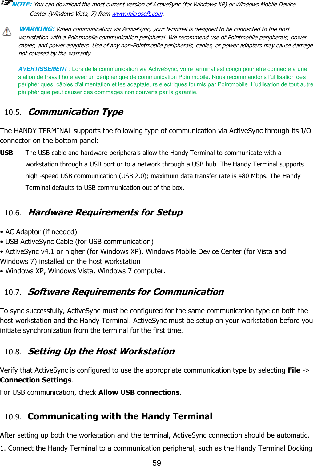 59  ☞NOTE: You can download the most current version of ActiveSync (for Windows XP) or Windows Mobile Device Center (Windows Vista, 7) from www.microsoft.com.  WARNING: When communicating via ActiveSync, your terminal is designed to be connected to the host workstation with a Pointmobile communication peripheral. We recommend use of Pointmobile peripherals, power cables, and power adapters. Use of any non-Pointmobile peripherals, cables, or power adapters may cause damage not covered by the warranty.  AVERTISSEMENT : Lors de la communication via ActiveSync, votre terminal est conçu pour être connecté à une station de travail hôte avec un périphérique de communication Pointmobile. Nous recommandons l&apos;utilisation des périphériques, câbles d&apos;alimentation et les adaptateurs électriques fournis par Pointmobile. L&apos;utilisation de tout autre périphérique peut causer des dommages non couverts par la garantie.  10.5. Communication Type  The HANDY TERMINAL supports the following type of communication via ActiveSync through its I/O connector on the bottom panel:  USB    The USB cable and hardware peripherals allow the Handy Terminal to communicate with a workstation through a USB port or to a network through a USB hub. The Handy Terminal supports high -speed USB communication (USB 2.0); maximum data transfer rate is 480 Mbps. The Handy Terminal defaults to USB communication out of the box.  10.6. Hardware Requirements for Setup  • AC Adaptor (if needed) • USB ActiveSync Cable (for USB communication) • ActiveSync v4.1 or higher (for Windows XP), Windows Mobile Device Center (for Vista and Windows 7) installed on the host workstation • Windows XP, Windows Vista, Windows 7 computer.  10.7. Software Requirements for Communication  To sync successfully, ActiveSync must be configured for the same communication type on both the host workstation and the Handy Terminal. ActiveSync must be setup on your workstation before you initiate synchronization from the terminal for the first time.  10.8. Setting Up the Host Workstation  Verify that ActiveSync is configured to use the appropriate communication type by selecting File -&gt; Connection Settings.  For USB communication, check Allow USB connections.  10.9. Communicating with the Handy Terminal  After setting up both the workstation and the terminal, ActiveSync connection should be automatic. 1. Connect the Handy Terminal to a communication peripheral, such as the Handy Terminal Docking 