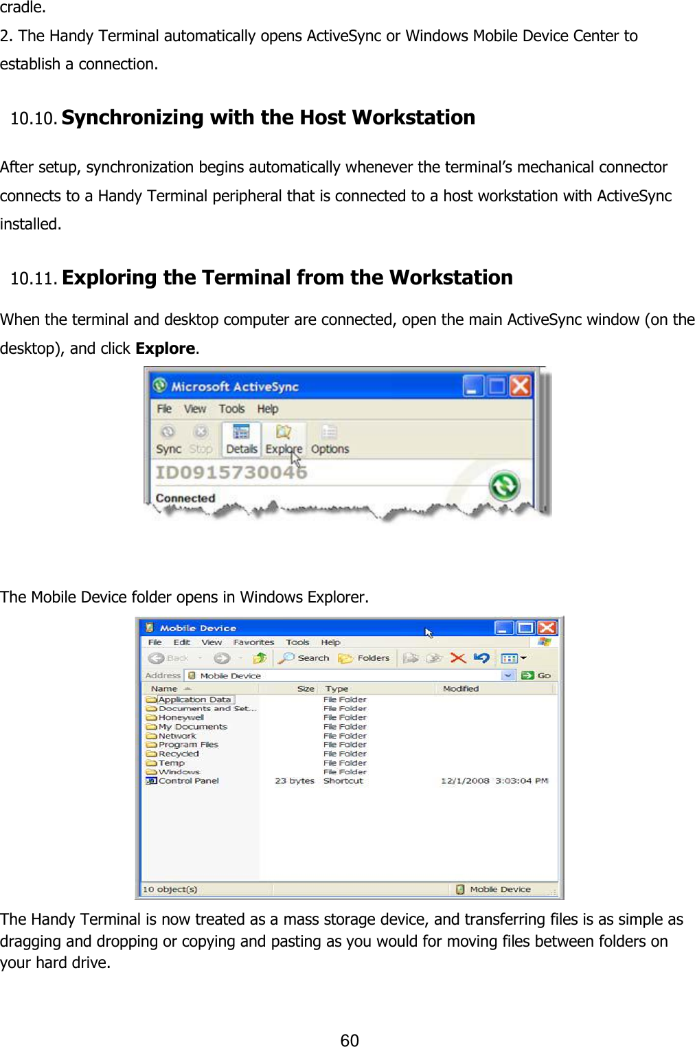 60  cradle. 2. The Handy Terminal automatically opens ActiveSync or Windows Mobile Device Center to establish a connection.  10.10. Synchronizing with the Host Workstation   After setup, synchronization begins automatically whenever the terminal’s mechanical connector connects to a Handy Terminal peripheral that is connected to a host workstation with ActiveSync installed.  10.11. Exploring the Terminal from the Workstation  When the terminal and desktop computer are connected, open the main ActiveSync window (on the desktop), and click Explore.    The Mobile Device folder opens in Windows Explorer.  The Handy Terminal is now treated as a mass storage device, and transferring files is as simple as dragging and dropping or copying and pasting as you would for moving files between folders on your hard drive.  