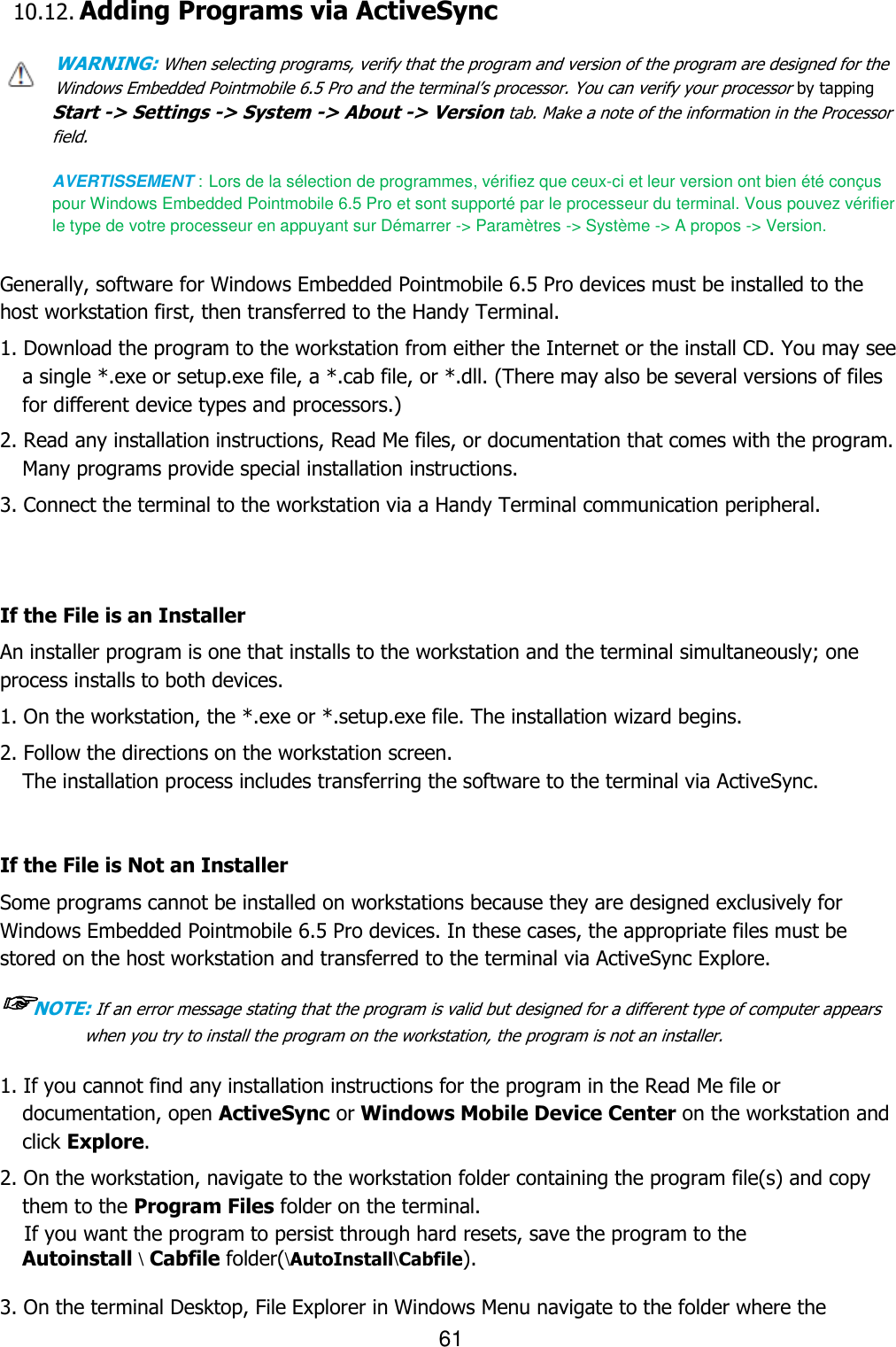 61  10.12. Adding Programs via ActiveSync  WARNING: When selecting programs, verify that the program and version of the program are designed for the Windows Embedded Pointmobile 6.5 Pro and the terminal’s processor. You can verify your processor by tapping Start -&gt; Settings -&gt; System -&gt; About -&gt; Version tab. Make a note of the information in the Processor field.  AVERTISSEMENT : Lors de la sélection de programmes, vérifiez que ceux-ci et leur version ont bien été conçus pour Windows Embedded Pointmobile 6.5 Pro et sont supporté par le processeur du terminal. Vous pouvez vérifier le type de votre processeur en appuyant sur Démarrer -&gt; Paramètres -&gt; Système -&gt; A propos -&gt; Version.   Generally, software for Windows Embedded Pointmobile 6.5 Pro devices must be installed to the host workstation first, then transferred to the Handy Terminal.  1. Download the program to the workstation from either the Internet or the install CD. You may see a single *.exe or setup.exe file, a *.cab file, or *.dll. (There may also be several versions of files for different device types and processors.)  2. Read any installation instructions, Read Me files, or documentation that comes with the program. Many programs provide special installation instructions. 3. Connect the terminal to the workstation via a Handy Terminal communication peripheral.   If the File is an Installer An installer program is one that installs to the workstation and the terminal simultaneously; one process installs to both devices.  1. On the workstation, the *.exe or *.setup.exe file. The installation wizard begins. 2. Follow the directions on the workstation screen. The installation process includes transferring the software to the terminal via ActiveSync.   If the File is Not an Installer Some programs cannot be installed on workstations because they are designed exclusively for Windows Embedded Pointmobile 6.5 Pro devices. In these cases, the appropriate files must be stored on the host workstation and transferred to the terminal via ActiveSync Explore.  ☞NOTE: If an error message stating that the program is valid but designed for a different type of computer appears when you try to install the program on the workstation, the program is not an installer.   1. If you cannot find any installation instructions for the program in the Read Me file or documentation, open ActiveSync or Windows Mobile Device Center on the workstation and click Explore.  2. On the workstation, navigate to the workstation folder containing the program file(s) and copy them to the Program Files folder on the terminal. If you want the program to persist through hard resets, save the program to the   Autoinstall \ Cabfile folder(\AutoInstall\Cabfile).  3. On the terminal Desktop, File Explorer in Windows Menu navigate to the folder where the 