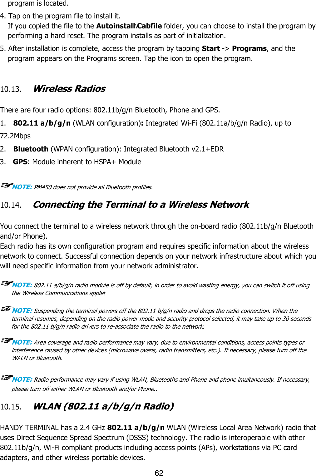 62  program is located.  4. Tap on the program file to install it. If you copied the file to the Autoinstall\Cabfile folder, you can choose to install the program by performing a hard reset. The program installs as part of initialization.  5. After installation is complete, access the program by tapping Start -&gt; Programs, and the program appears on the Programs screen. Tap the icon to open the program.    10.13. Wireless Radios   There are four radio options: 802.11b/g/n Bluetooth, Phone and GPS. 1.    802.11 a/b/g/n (WLAN configuration): Integrated Wi-Fi (802.11a/b/g/n Radio), up to 72.2Mbps 2.    Bluetooth (WPAN configuration): Integrated Bluetooth v2.1+EDR 3.   GPS: Module inherent to HSPA+ Module ☞NOTE: PM450 does not provide all Bluetooth profiles.    10.14. Connecting the Terminal to a Wireless Network   You connect the terminal to a wireless network through the on-board radio (802.11b/g/n Bluetooth and/or Phone). Each radio has its own configuration program and requires specific information about the wireless network to connect. Successful connection depends on your network infrastructure about which you will need specific information from your network administrator.  ☞NOTE: 802.11 a/b/g/n radio module is off by default, in order to avoid wasting energy, you can switch it off using the Wireless Communications applet  ☞NOTE: Suspending the terminal powers off the 802.11 b/g/n radio and drops the radio connection. When the terminal resumes, depending on the radio power mode and security protocol selected, it may take up to 30 seconds for the 802.11 b/g/n radio drivers to re-associate the radio to the network.  ☞NOTE: Area coverage and radio performance may vary, due to environmental conditions, access points types or interference caused by other devices (microwave ovens, radio transmitters, etc.). If necessary, please turn off the WALN or Bluetooth.  ☞NOTE: Radio performance may vary if using WLAN, Bluetooths and Phone and phone imultaneously. If necessary, please turn off either WLAN or Bluetooth and/or Phone..  10.15. WLAN (802.11 a/b/g/n Radio)   HANDY TERMINAL has a 2.4 GHz 802.11 a/b/g/n WLAN (Wireless Local Area Network) radio that uses Direct Sequence Spread Spectrum (DSSS) technology. The radio is interoperable with other 802.11b/g/n, Wi-Fi compliant products including access points (APs), workstations via PC card adapters, and other wireless portable devices.  