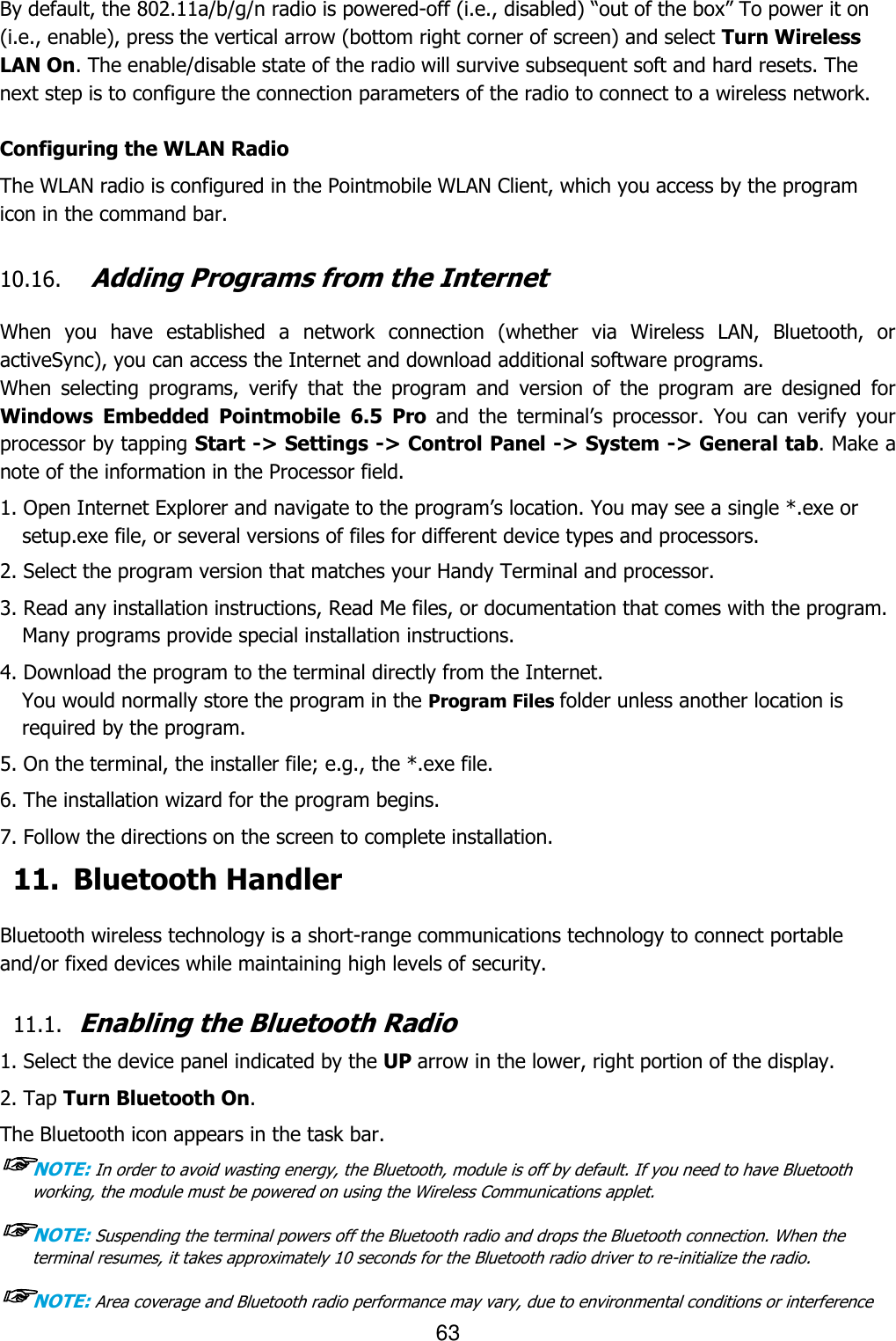 63  By default, the 802.11a/b/g/n radio is powered-off (i.e., disabled) “out of the box” To power it on (i.e., enable), press the vertical arrow (bottom right corner of screen) and select Turn Wireless LAN On. The enable/disable state of the radio will survive subsequent soft and hard resets. The next step is to configure the connection parameters of the radio to connect to a wireless network.  Configuring the WLAN Radio The WLAN radio is configured in the Pointmobile WLAN Client, which you access by the program icon in the command bar.  10.16. Adding Programs from the Internet  When  you  have  established  a  network  connection  (whether  via  Wireless  LAN,  Bluetooth,  or activeSync), you can access the Internet and download additional software programs. When  selecting  programs,  verify  that  the  program  and  version  of  the  program  are  designed  for Windows Embedded  Pointmobile  6.5  Pro  and  the  terminal’s  processor.  You  can  verify  your processor by tapping Start -&gt; Settings -&gt; Control Panel -&gt; System -&gt; General tab. Make a note of the information in the Processor field.  1. Open Internet Explorer and navigate to the program’s location. You may see a single *.exe or setup.exe file, or several versions of files for different device types and processors.  2. Select the program version that matches your Handy Terminal and processor. 3. Read any installation instructions, Read Me files, or documentation that comes with the program. Many programs provide special installation instructions. 4. Download the program to the terminal directly from the Internet. You would normally store the program in the Program Files folder unless another location is required by the program.  5. On the terminal, the installer file; e.g., the *.exe file. 6. The installation wizard for the program begins. 7. Follow the directions on the screen to complete installation. 11. Bluetooth Handler  Bluetooth wireless technology is a short-range communications technology to connect portable and/or fixed devices while maintaining high levels of security.  11.1. Enabling the Bluetooth Radio  1. Select the device panel indicated by the UP arrow in the lower, right portion of the display. 2. Tap Turn Bluetooth On. The Bluetooth icon appears in the task bar. ☞NOTE: In order to avoid wasting energy, the Bluetooth, module is off by default. If you need to have Bluetooth working, the module must be powered on using the Wireless Communications applet.  ☞NOTE: Suspending the terminal powers off the Bluetooth radio and drops the Bluetooth connection. When the terminal resumes, it takes approximately 10 seconds for the Bluetooth radio driver to re-initialize the radio.  ☞NOTE: Area coverage and Bluetooth radio performance may vary, due to environmental conditions or interference 