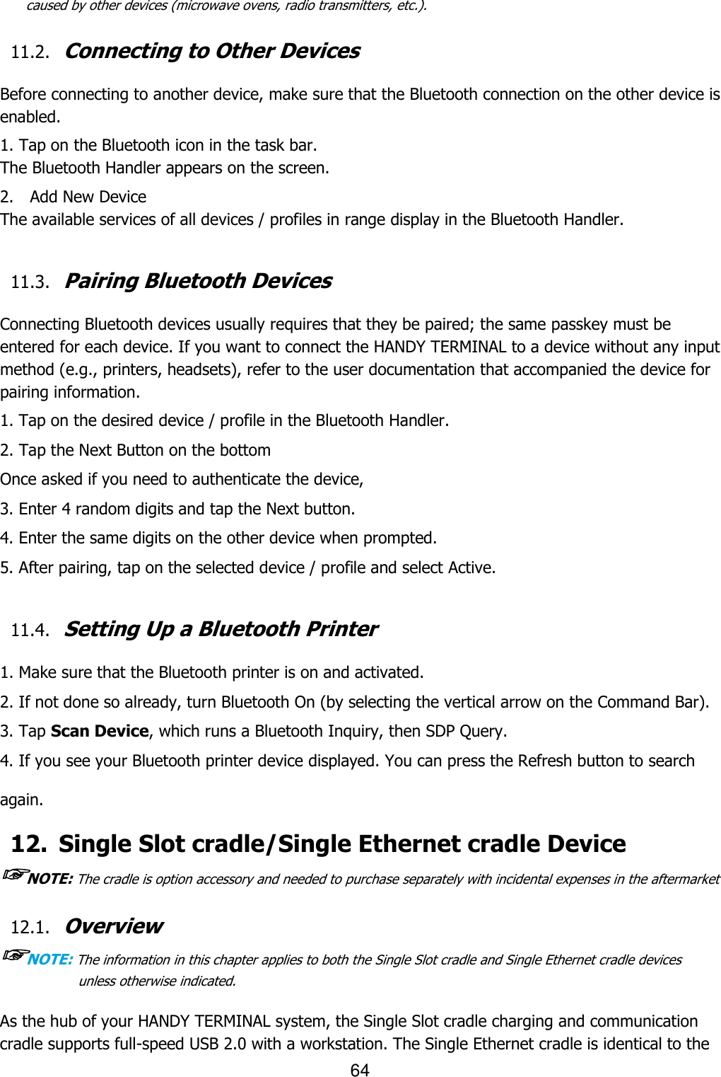 64  caused by other devices (microwave ovens, radio transmitters, etc.).  11.2. Connecting to Other Devices  Before connecting to another device, make sure that the Bluetooth connection on the other device is enabled.  1. Tap on the Bluetooth icon in the task bar. The Bluetooth Handler appears on the screen. 2.    Add New Device The available services of all devices / profiles in range display in the Bluetooth Handler.  11.3. Pairing Bluetooth Devices  Connecting Bluetooth devices usually requires that they be paired; the same passkey must be entered for each device. If you want to connect the HANDY TERMINAL to a device without any input method (e.g., printers, headsets), refer to the user documentation that accompanied the device for pairing information.  1. Tap on the desired device / profile in the Bluetooth Handler. 2. Tap the Next Button on the bottom Once asked if you need to authenticate the device, 3. Enter 4 random digits and tap the Next button. 4. Enter the same digits on the other device when prompted. 5. After pairing, tap on the selected device / profile and select Active.  11.4. Setting Up a Bluetooth Printer  1. Make sure that the Bluetooth printer is on and activated. 2. If not done so already, turn Bluetooth On (by selecting the vertical arrow on the Command Bar). 3. Tap Scan Device, which runs a Bluetooth Inquiry, then SDP Query. 4. If you see your Bluetooth printer device displayed. You can press the Refresh button to search again. 12. Single Slot cradle/Single Ethernet cradle Device ☞NOTE: The cradle is option accessory and needed to purchase separately with incidental expenses in the aftermarket  12.1. Overview ☞NOTE: The information in this chapter applies to both the Single Slot cradle and Single Ethernet cradle devices unless otherwise indicated.  As the hub of your HANDY TERMINAL system, the Single Slot cradle charging and communication cradle supports full-speed USB 2.0 with a workstation. The Single Ethernet cradle is identical to the 