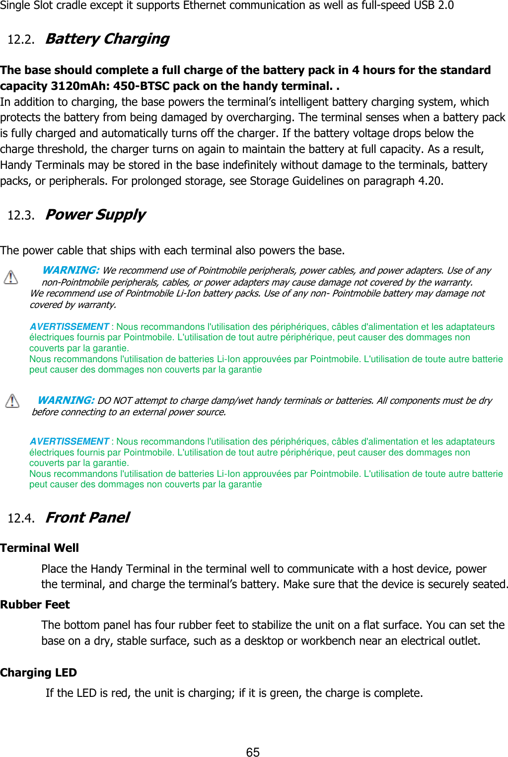 65  Single Slot cradle except it supports Ethernet communication as well as full-speed USB 2.0    12.2. Battery Charging  The base should complete a full charge of the battery pack in 4 hours for the standard capacity 3120mAh: 450-BTSC pack on the handy terminal. . In addition to charging, the base powers the terminal’s intelligent battery charging system, which protects the battery from being damaged by overcharging. The terminal senses when a battery pack is fully charged and automatically turns off the charger. If the battery voltage drops below the charge threshold, the charger turns on again to maintain the battery at full capacity. As a result, Handy Terminals may be stored in the base indefinitely without damage to the terminals, battery packs, or peripherals. For prolonged storage, see Storage Guidelines on paragraph 4.20.    12.3. Power Supply  The power cable that ships with each terminal also powers the base. WARNING: We recommend use of Pointmobile peripherals, power cables, and power adapters. Use of any non-Pointmobile peripherals, cables, or power adapters may cause damage not covered by the warranty. We recommend use of Pointmobile Li-Ion battery packs. Use of any non- Pointmobile battery may damage not covered by warranty.    AVERTISSEMENT : Nous recommandons l&apos;utilisation des périphériques, câbles d&apos;alimentation et les adaptateurs électriques fournis par Pointmobile. L&apos;utilisation de tout autre périphérique, peut causer des dommages non couverts par la garantie.   Nous recommandons l&apos;utilisation de batteries Li-Ion approuvées par Pointmobile. L&apos;utilisation de toute autre batterie peut causer des dommages non couverts par la garantie  WARNING: DO NOT attempt to charge damp/wet handy terminals or batteries. All components must be dry before connecting to an external power source.  AVERTISSEMENT : Nous recommandons l&apos;utilisation des périphériques, câbles d&apos;alimentation et les adaptateurs électriques fournis par Pointmobile. L&apos;utilisation de tout autre périphérique, peut causer des dommages non couverts par la garantie.   Nous recommandons l&apos;utilisation de batteries Li-Ion approuvées par Pointmobile. L&apos;utilisation de toute autre batterie peut causer des dommages non couverts par la garantie  12.4. Front Panel  Terminal Well Place the Handy Terminal in the terminal well to communicate with a host device, power the terminal, and charge the terminal’s battery. Make sure that the device is securely seated.  Rubber Feet The bottom panel has four rubber feet to stabilize the unit on a flat surface. You can set the base on a dry, stable surface, such as a desktop or workbench near an electrical outlet.  Charging LED          If the LED is red, the unit is charging; if it is green, the charge is complete.     