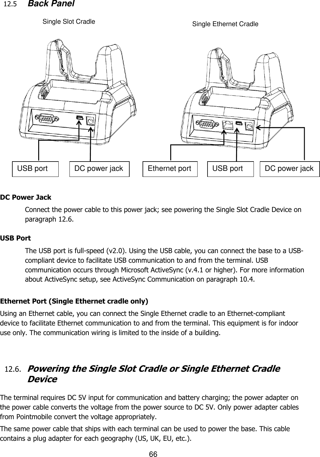 66  12.5      Back Panel                       DC Power Jack Connect the power cable to this power jack; see powering the Single Slot Cradle Device on paragraph 12.6.  USB Port The USB port is full-speed (v2.0). Using the USB cable, you can connect the base to a USB-compliant device to facilitate USB communication to and from the terminal. USB communication occurs through Microsoft ActiveSync (v.4.1 or higher). For more information about ActiveSync setup, see ActiveSync Communication on paragraph 10.4.   Ethernet Port (Single Ethernet cradle only) Using an Ethernet cable, you can connect the Single Ethernet cradle to an Ethernet-compliant device to facilitate Ethernet communication to and from the terminal. This equipment is for indoor use only. The communication wiring is limited to the inside of a building.        12.6. Powering the Single Slot Cradle or Single Ethernet Cradle Device  The terminal requires DC 5V input for communication and battery charging; the power adapter on the power cable converts the voltage from the power source to DC 5V. Only power adapter cables from Pointmobile convert the voltage appropriately.  The same power cable that ships with each terminal can be used to power the base. This cable contains a plug adapter for each geography (US, UK, EU, etc.). Single Slot Cradle Single Ethernet Cradle USB port DC power jack Ethernet port USB port DC power jack 