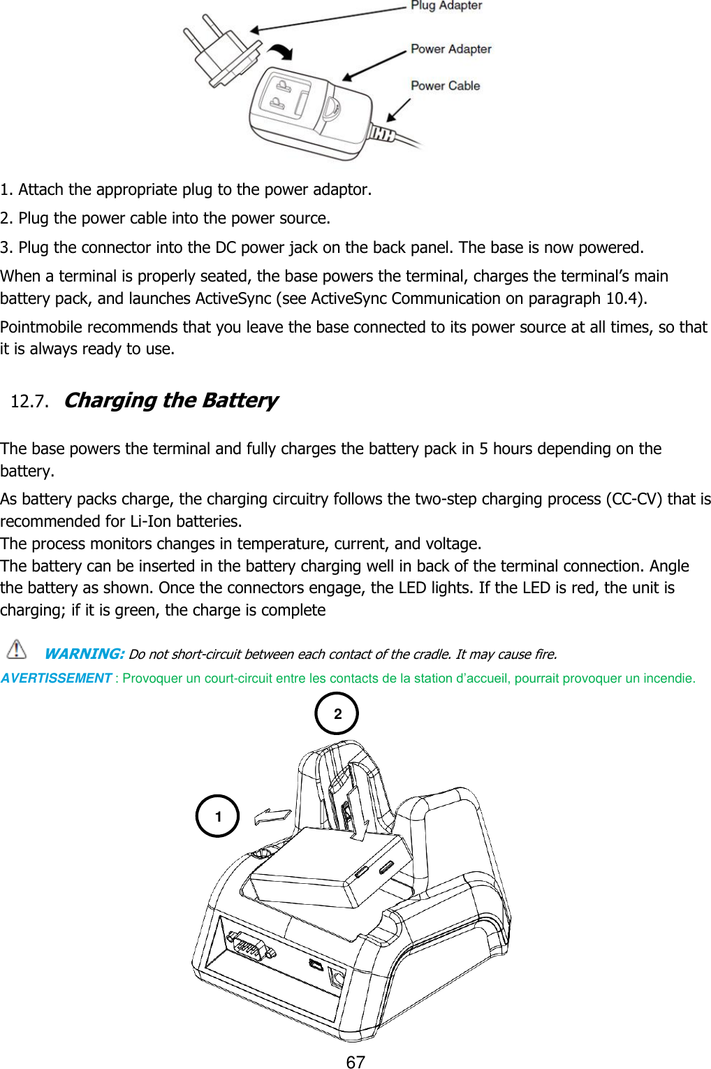 67          1. Attach the appropriate plug to the power adaptor. 2. Plug the power cable into the power source. 3. Plug the connector into the DC power jack on the back panel. The base is now powered. When a terminal is properly seated, the base powers the terminal, charges the terminal’s main battery pack, and launches ActiveSync (see ActiveSync Communication on paragraph 10.4).  Pointmobile recommends that you leave the base connected to its power source at all times, so that it is always ready to use.  12.7. Charging the Battery   The base powers the terminal and fully charges the battery pack in 5 hours depending on the battery.  As battery packs charge, the charging circuitry follows the two-step charging process (CC-CV) that is recommended for Li-Ion batteries. The process monitors changes in temperature, current, and voltage. The battery can be inserted in the battery charging well in back of the terminal connection. Angle the battery as shown. Once the connectors engage, the LED lights. If the LED is red, the unit is charging; if it is green, the charge is complete  WARNING: Do not short-circuit between each contact of the cradle. It may cause fire. AVERTISSEMENT : Provoquer un court-circuit entre les contacts de la station d’accueil, pourrait provoquer un incendie.                1 2 