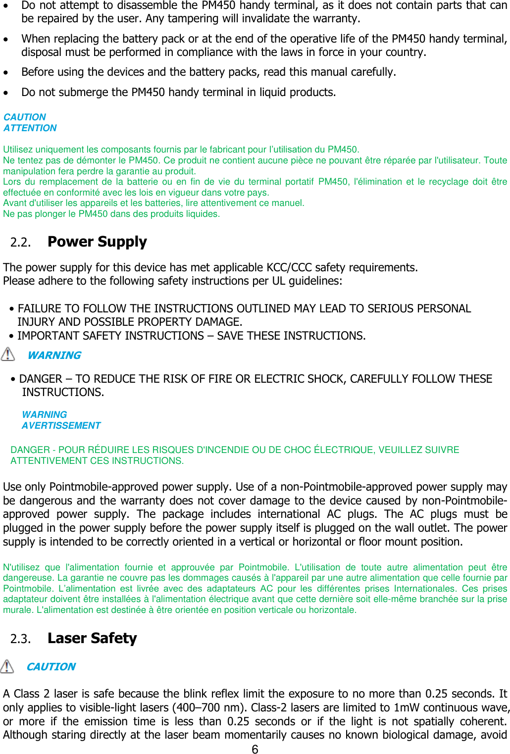 6   Do not attempt to disassemble the PM450 handy terminal, as it does not contain parts that can be repaired by the user. Any tampering will invalidate the warranty.  When replacing the battery pack or at the end of the operative life of the PM450 handy terminal, disposal must be performed in compliance with the laws in force in your country.      Before using the devices and the battery packs, read this manual carefully.  Do not submerge the PM450 handy terminal in liquid products.  CAUTION ATTENTION  Utilisez uniquement les composants fournis par le fabricant pour l’utilisation du PM450. Ne tentez pas de démonter le PM450. Ce produit ne contient aucune pièce ne pouvant être réparée par l&apos;utilisateur. Toute manipulation fera perdre la garantie au produit. Lors du remplacement de la batterie  ou en fin  de vie du  terminal portatif  PM450,  l&apos;élimination et le  recyclage doit être effectuée en conformité avec les lois en vigueur dans votre pays.     Avant d&apos;utiliser les appareils et les batteries, lire attentivement ce manuel. Ne pas plonger le PM450 dans des produits liquides.  2.2. Power Supply  The power supply for this device has met applicable KCC/CCC safety requirements.   Please adhere to the following safety instructions per UL guidelines:  • FAILURE TO FOLLOW THE INSTRUCTIONS OUTLINED MAY LEAD TO SERIOUS PERSONAL INJURY AND POSSIBLE PROPERTY DAMAGE.   • IMPORTANT SAFETY INSTRUCTIONS – SAVE THESE INSTRUCTIONS. WARNING  • DANGER – TO REDUCE THE RISK OF FIRE OR ELECTRIC SHOCK, CAREFULLY FOLLOW THESE INSTRUCTIONS.    WARNING AVERTISSEMENT  DANGER - POUR RÉDUIRE LES RISQUES D&apos;INCENDIE OU DE CHOC É LECTRIQUE, VEUILLEZ SUIVRE   ATTENTIVEMENT CES INSTRUCTIONS.  Use only Pointmobile-approved power supply. Use of a non-Pointmobile-approved power supply may be dangerous and the warranty does not cover damage to the device caused by non-Pointmobile-approved  power  supply.  The  package  includes  international  AC  plugs.  The  AC  plugs  must  be plugged in the power supply before the power supply itself is plugged on the wall outlet. The power supply is intended to be correctly oriented in a vertical or horizontal or floor mount position.    N&apos;utilisez  que  l&apos;alimentation  fournie  et  approuvée  par  Pointmobile.  L&apos;utilisation  de  toute  autre  alimentation  peut  être dangereuse. La garantie ne couvre pas les dommages causés à l&apos;appareil par une autre alimentation que celle fournie par Pointmobile.  L’alimentation  est  livrée  avec  des  adaptateurs  AC  pour  les  différentes  prises  Internationales.  Ces  prises adaptateur doivent être installées à l&apos;alimentation électrique avant que cette dernière soit elle-même branchée sur la prise murale. L&apos;alimentation est destinée à être orientée en position verticale ou horizontale.  2.3. Laser Safety  CAUTION  A Class 2 laser is safe because the blink reflex limit the exposure to no more than 0.25 seconds. It only applies to visible-light lasers (400–700 nm). Class-2 lasers are limited to 1mW continuous wave, or  more  if  the  emission  time  is  less  than  0.25  seconds  or  if  the  light  is  not  spatially  coherent. Although staring directly at the laser beam momentarily causes no known biological damage, avoid 
