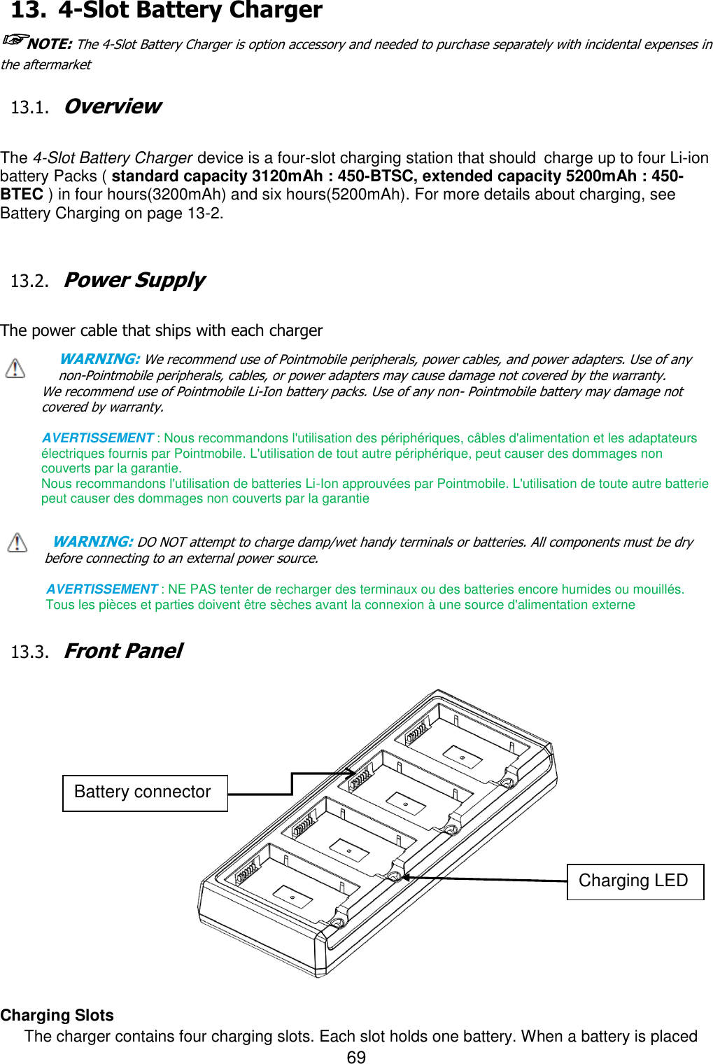 69  13. 4-Slot Battery Charger ☞NOTE: The 4-Slot Battery Charger is option accessory and needed to purchase separately with incidental expenses in the aftermarket  13.1. Overview  The 4-Slot Battery Charger device is a four-slot charging station that should charge up to four Li-ion battery Packs ( standard capacity 3120mAh : 450-BTSC, extended capacity 5200mAh : 450-BTEC ) in four hours(3200mAh) and six hours(5200mAh). For more details about charging, see Battery Charging on page 13-2.   13.2. Power Supply  The power cable that ships with each charger WARNING: We recommend use of Pointmobile peripherals, power cables, and power adapters. Use of any non-Pointmobile peripherals, cables, or power adapters may cause damage not covered by the warranty. We recommend use of Pointmobile Li-Ion battery packs. Use of any non- Pointmobile battery may damage not covered by warranty.    AVERTISSEMENT : Nous recommandons l&apos;utilisation des périphériques, câbles d&apos;alimentation et les adaptateurs électriques fournis par Pointmobile. L&apos;utilisation de tout autre périphérique, peut causer des dommages non couverts par la garantie.   Nous recommandons l&apos;utilisation de batteries Li-Ion approuvées par Pointmobile. L&apos;utilisation de toute autre batterie peut causer des dommages non couverts par la garantie  WARNING: DO NOT attempt to charge damp/wet handy terminals or batteries. All components must be dry before connecting to an external power source.  AVERTISSEMENT : NE PAS tenter de recharger des terminaux ou des batteries encore humides ou mouillés. Tous les pièces et parties doivent être sèches avant la connexion à une source d&apos;alimentation externe  13.3. Front Panel                    Charging Slots The charger contains four charging slots. Each slot holds one battery. When a battery is placed Battery connector Charging LED 