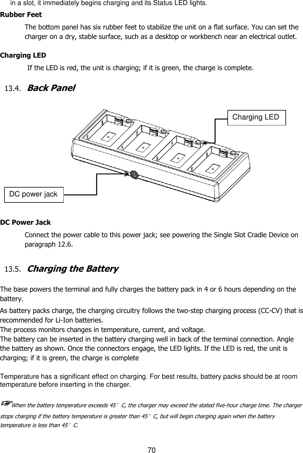 70  in a slot, it immediately begins charging and its Status LED lights.  Rubber Feet The bottom panel has six rubber feet to stabilize the unit on a flat surface. You can set the charger on a dry, stable surface, such as a desktop or workbench near an electrical outlet.  Charging LED          If the LED is red, the unit is charging; if it is green, the charge is complete.    13.4. Back Panel                  DC Power Jack Connect the power cable to this power jack; see powering the Single Slot Cradle Device on paragraph 12.6.   13.5. Charging the Battery   The base powers the terminal and fully charges the battery pack in 4 or 6 hours depending on the battery.  As battery packs charge, the charging circuitry follows the two-step charging process (CC-CV) that is recommended for Li-Ion batteries. The process monitors changes in temperature, current, and voltage. The battery can be inserted in the battery charging well in back of the terminal connection. Angle the battery as shown. Once the connectors engage, the LED lights. If the LED is red, the unit is charging; if it is green, the charge is complete  Temperature has a significant effect on charging. For best results, battery packs should be at room temperature before inserting in the charger.  ☞When the battery temperature exceeds 45°C, the charger may exceed the stated five-hour charge time. The charger stops charging if the battery temperature is greater than 45°C, but will begin charging again when the battery temperature is less than 45°C.  Charging LED DC power jack 