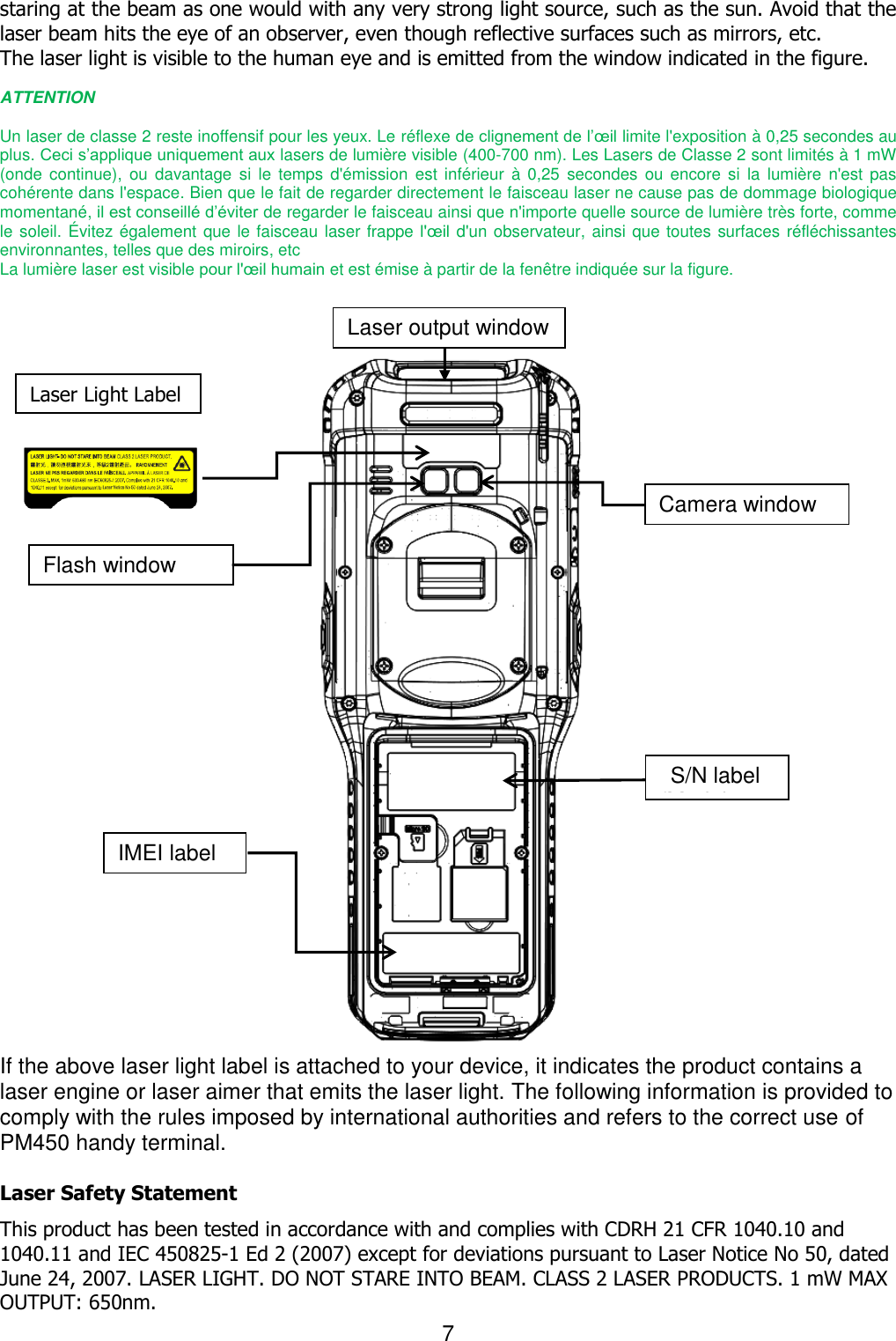 7  staring at the beam as one would with any very strong light source, such as the sun. Avoid that the laser beam hits the eye of an observer, even though reflective surfaces such as mirrors, etc. The laser light is visible to the human eye and is emitted from the window indicated in the figure.  ATTENTION  Un laser de classe 2 reste inoffensif pour les yeux. Le réflexe de clignement de l’œil limite l&apos;exposition à 0,25 secondes au plus. Ceci s’applique uniquement aux lasers de lumière visible (400-700 nm). Les Lasers de Classe 2 sont limités à 1 mW (onde  continue),  ou  davantage  si  le  temps  d&apos;émission  est inférieur  à  0,25  secondes  ou  encore  si  la  lumière  n&apos;est  pas cohérente dans l&apos;espace. Bien que le fait de regarder directement le faisceau laser ne cause pas de dommage biologique momentané, il est conseillé d’éviter de regarder le faisceau ainsi que n&apos;importe quelle source de lumière très forte, comme le soleil. Évitez également que le faisceau laser frappe l&apos;œil d&apos;un observateur, ainsi que toutes surfaces réfléchissantes environnantes, telles que des miroirs, etc   La lumière laser est visible pour l&apos;œil humain et est émise à partir de la fenêtre indiquée sur la figure.     If the above laser light label is attached to your device, it indicates the product contains a laser engine or laser aimer that emits the laser light. The following information is provided to comply with the rules imposed by international authorities and refers to the correct use of PM450 handy terminal.    Laser Safety Statement This product has been tested in accordance with and complies with CDRH 21 CFR 1040.10 and 1040.11 and IEC 450825-1 Ed 2 (2007) except for deviations pursuant to Laser Notice No 50, dated June 24, 2007. LASER LIGHT. DO NOT STARE INTO BEAM. CLASS 2 LASER PRODUCTS. 1 mW MAX OUTPUT: 650nm. Laser output window Flash window Camera window S/N label (Model label) IMEI label Laser Light Label 