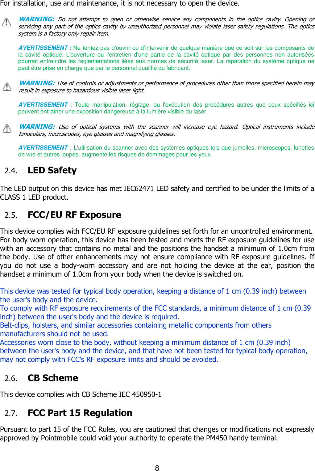 8  For installation, use and maintenance, it is not necessary to open the device.  WARNING: Do  not  attempt  to  open  or  otherwise  service  any  components  in  the  optics  cavity.  Opening  or servicing any part of the optics cavity by unauthorized personnel may violate laser safety regulations. The optics         system is a factory only repair item.  AVERTISSEMENT : Ne tentez pas d&apos;ouvrir ou d’intervenir de quelque manière que ce soit sur les composants de la  cavité  optique.  L&apos;ouverture  ou  l&apos;entretien  d&apos;une  partie  de  la  cavité  optique  par  des  personnes  non  autorisées pourrait enfreindre les règlementations liées aux normes de sécurité laser. La réparation du système optique ne peut être prise en charge que par le personnel qualifié du fabricant.  WARNING: Use of controls or adjustments or performance of procedures other than those specified herein may result in exposure to hazardous visible laser light.    AVERTISSEMENT  :  Toute  manipulation,  réglage,  ou  l&apos;exécution  des  procédures  autres  que  ceux  spécifiés  ici peuvent entraîner une exposition dangereuse à la lumière visible du laser.  WARNING: Use  of  optical  systems  with  the  scanner  will  increase  eye  hazard.  Optical  instruments  include binoculars, microscopes, eye glasses and magnifying glasses.  AVERTISSEMENT : L&apos;utilisation du scanner avec des systèmes optiques tels que jumelles, microscopes, lunettes de vue et autres loupes, augmente les risques de dommages pour les yeux.  2.4. LED Safety    The LED output on this device has met IEC62471 LED safety and certified to be under the limits of a CLASS 1 LED product.    2.5. FCC/EU RF Exposure    This device complies with FCC/EU RF exposure guidelines set forth for an uncontrolled environment.   For body worn operation, this device has been tested and meets the RF exposure guidelines for use with an accessory that contains no metal and the positions the handset a minimum of 1.0cm from the body. Use of other enhancements may not ensure compliance with RF exposure guidelines. If you  do  not  use  a  body-worn  accessory  and  are  not  holding  the  device  at  the  ear,  position  the handset a minimum of 1.0cm from your body when the device is switched on.  This device was tested for typical body operation, keeping a distance of 1 cm (0.39 inch) between the user&apos;s body and the device.   To comply with RF exposure requirements of the FCC standards, a minimum distance of 1 cm (0.39 inch) between the user&apos;s body and the device is required. Belt-clips, holsters, and similar accessories containing metallic components from others manufacturers should not be used. Accessories worn close to the body, without keeping a minimum distance of 1 cm (0.39 inch) between the user&apos;s body and the device, and that have not been tested for typical body operation, may not comply with FCC&apos;s RF exposure limits and should be avoided.  2.6. CB Scheme    This device complies with CB Scheme IEC 450950-1                                                                                                                                                                                                                                                                                                                                                                                                                                                                                                                                                                                                                                                                                                                       2.7. FCC Part 15 Regulation  Pursuant to part 15 of the FCC Rules, you are cautioned that changes or modifications not expressly approved by Pointmobile could void your authority to operate the PM450 handy terminal.   