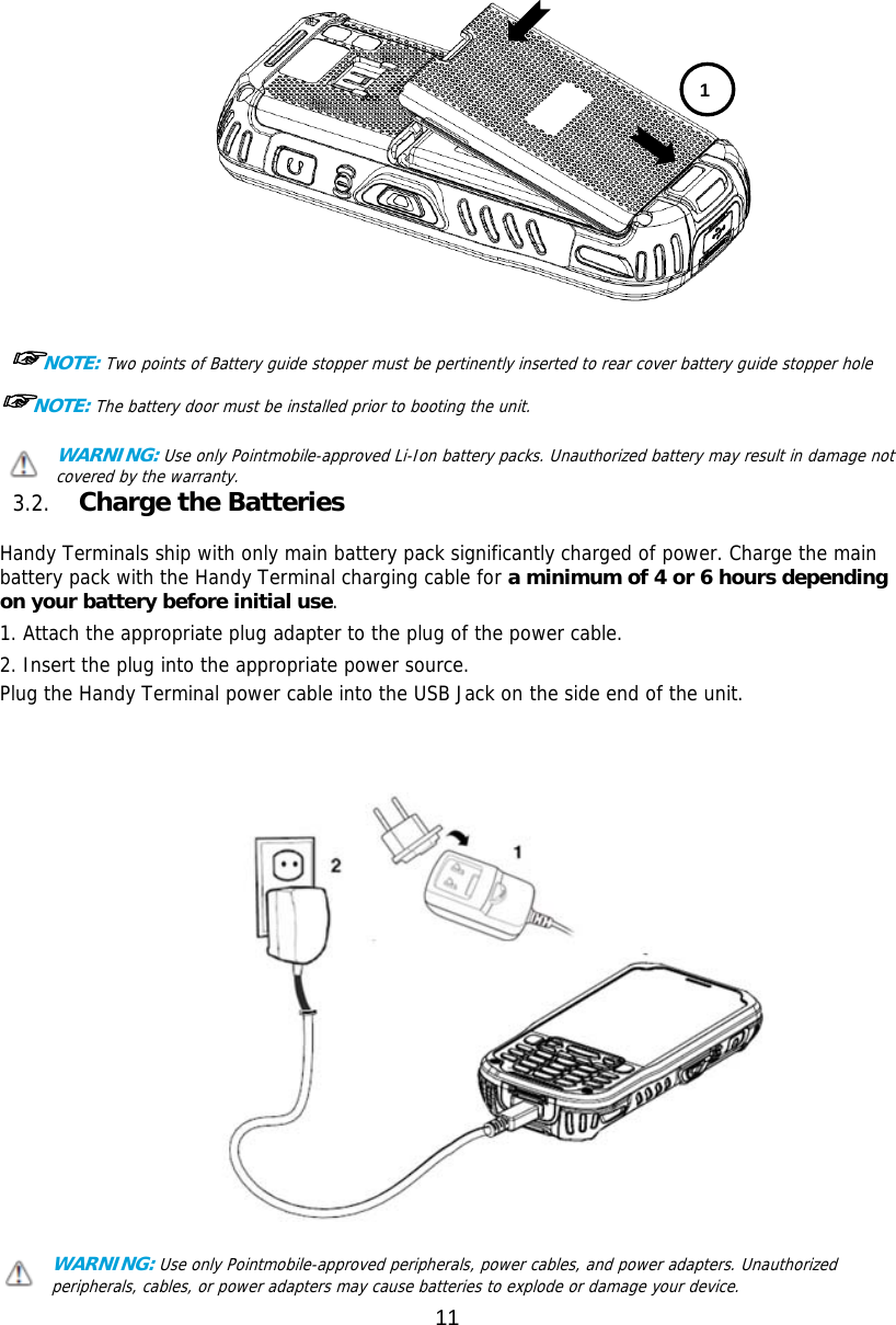 11    ☞NOTE: Two points of Battery guide stopper must be pertinently inserted to rear cover battery guide stopper hole    ☞NOTE: The battery door must be installed prior to booting the unit. WARNING: Use only Pointmobile-approved Li-Ion battery packs. Unauthorized battery may result in damage not covered by the warranty. 3.2. Charge the Batteries    Handy Terminals ship with only main battery pack significantly charged of power. Charge the main battery pack with the Handy Terminal charging cable for a minimum of 4 or 6 hours depending on your battery before initial use.  1. Attach the appropriate plug adapter to the plug of the power cable.  2. Insert the plug into the appropriate power source. Plug the Handy Terminal power cable into the USB Jack on the side end of the unit.      WARNING: Use only Pointmobile-approved peripherals, power cables, and power adapters. Unauthorized peripherals, cables, or power adapters may cause batteries to explode or damage your device.   1 