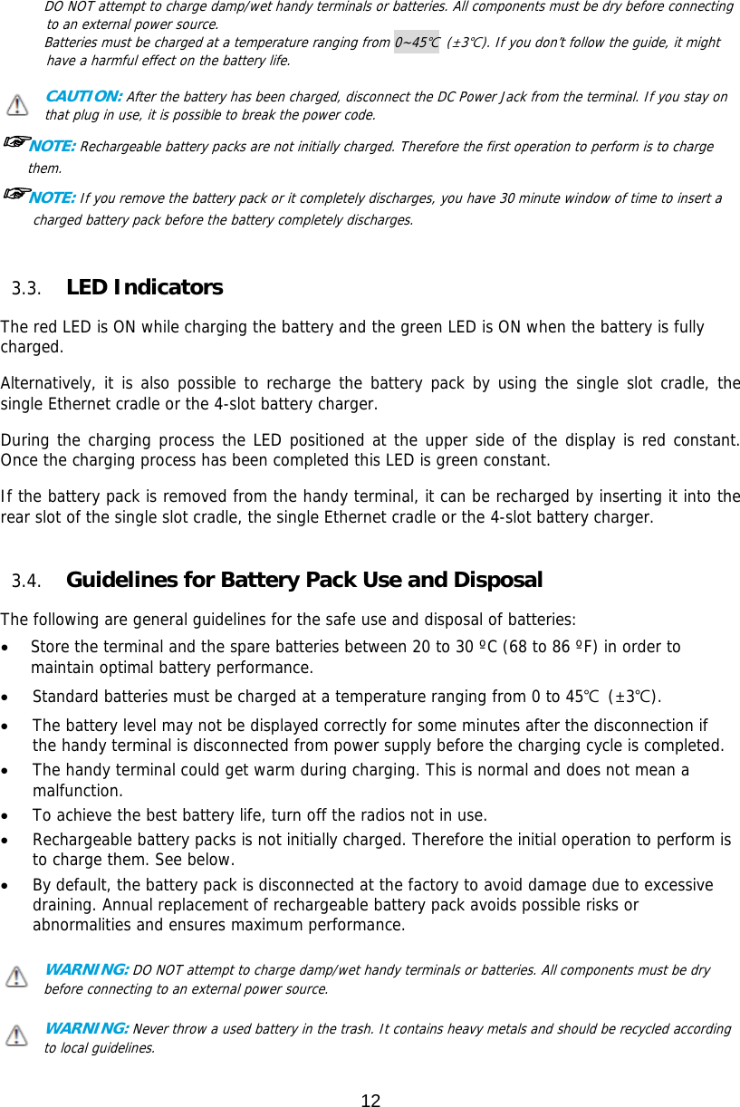 12  DO NOT attempt to charge damp/wet handy terminals or batteries. All components must be dry before connecting to an external power source.  Batteries must be charged at a temperature ranging from 0~45℃ (±3℃). If you don’t follow the guide, it might have a harmful effect on the battery life.  CAUTION: After the battery has been charged, disconnect the DC Power Jack from the terminal. If you stay on that plug in use, it is possible to break the power code. ☞NOTE: Rechargeable battery packs are not initially charged. Therefore the first operation to perform is to charge them.  ☞NOTE: If you remove the battery pack or it completely discharges, you have 30 minute window of time to insert a charged battery pack before the battery completely discharges.    3.3. LED Indicators  The red LED is ON while charging the battery and the green LED is ON when the battery is fully charged.   Alternatively, it is also possible to recharge the battery pack by using the single slot cradle, the single Ethernet cradle or the 4-slot battery charger.  During the charging process the LED positioned at the upper side of the display is red constant. Once the charging process has been completed this LED is green constant.  If the battery pack is removed from the handy terminal, it can be recharged by inserting it into the rear slot of the single slot cradle, the single Ethernet cradle or the 4-slot battery charger.    3.4. Guidelines for Battery Pack Use and Disposal  The following are general guidelines for the safe use and disposal of batteries:  Store the terminal and the spare batteries between 20 to 30 ºC (68 to 86 ºF) in order to maintain optimal battery performance.   Standard batteries must be charged at a temperature ranging from 0 to 45℃ (±3℃).  The battery level may not be displayed correctly for some minutes after the disconnection if the handy terminal is disconnected from power supply before the charging cycle is completed.   The handy terminal could get warm during charging. This is normal and does not mean a malfunction.  To achieve the best battery life, turn off the radios not in use.  Rechargeable battery packs is not initially charged. Therefore the initial operation to perform is to charge them. See below.  By default, the battery pack is disconnected at the factory to avoid damage due to excessive draining. Annual replacement of rechargeable battery pack avoids possible risks or abnormalities and ensures maximum performance.  WARNING: DO NOT attempt to charge damp/wet handy terminals or batteries. All components must be dry before connecting to an external power source.  WARNING: Never throw a used battery in the trash. It contains heavy metals and should be recycled according to local guidelines.  