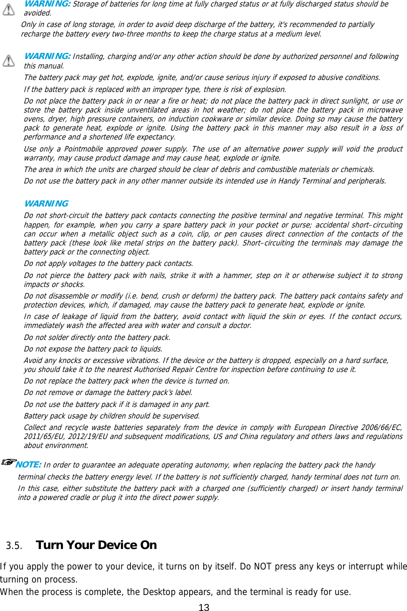 13  WARNING: Storage of batteries for long time at fully charged status or at fully discharged status should be avoided. Only in case of long storage, in order to avoid deep discharge of the battery, it&apos;s recommended to partially recharge the battery every two-three months to keep the charge status at a medium level.   WARNING: Installing, charging and/or any other action should be done by authorized personnel and following this manual. The battery pack may get hot, explode, ignite, and/or cause serious injury if exposed to abusive conditions. If the battery pack is replaced with an improper type, there is risk of explosion. Do not place the battery pack in or near a fire or heat; do not place the battery pack in direct sunlight, or use or store the battery pack inside unventilated areas in hot weather; do not place the battery pack in microwave ovens, dryer, high pressure containers, on induction cookware or similar device. Doing so may cause the battery pack to generate heat, explode or ignite. Using the battery pack in this manner may also result in a loss of performance and a shortened life expectancy. Use only a Pointmobile approved power supply. The use of an alternative power supply will void the product warranty, may cause product damage and may cause heat, explode or ignite. The area in which the units are charged should be clear of debris and combustible materials or chemicals. Do not use the battery pack in any other manner outside its intended use in Handy Terminal and peripherals.    WARNING     Do not short-circuit the battery pack contacts connecting the positive terminal and negative terminal. This might happen, for example, when you carry a spare battery pack in your pocket or purse; accidental short–circuiting can occur when a metallic object such as a coin, clip, or pen causes direct connection of the contacts of the battery pack (these look like metal strips on the battery pack). Short–circuiting the terminals may damage the battery pack or the connecting object. Do not apply voltages to the battery pack contacts. Do not pierce the battery pack with nails, strike it with a hammer, step on it or otherwise subject it to strong impacts or shocks. Do not disassemble or modify (i.e. bend, crush or deform) the battery pack. The battery pack contains safety and protection devices, which, if damaged, may cause the battery pack to generate heat, explode or ignite. In case of leakage of liquid from the battery, avoid contact with liquid the skin or eyes. If the contact occurs, immediately wash the affected area with water and consult a doctor. Do not solder directly onto the battery pack. Do not expose the battery pack to liquids. Avoid any knocks or excessive vibrations. If the device or the battery is dropped, especially on a hard surface, you should take it to the nearest Authorised Repair Centre for inspection before continuing to use it. Do not replace the battery pack when the device is turned on. Do not remove or damage the battery pack’s label. Do not use the battery pack if it is damaged in any part. Battery pack usage by children should be supervised. Collect and recycle waste batteries separately from the device in comply with European Directive 2006/66/EC, 2011/65/EU, 2012/19/EU and subsequent modifications, US and China regulatory and others laws and regulations about environment.  ☞NOTE: In order to guarantee an adequate operating autonomy, when replacing the battery pack the handy terminal checks the battery energy level. If the battery is not sufficiently charged, handy terminal does not turn on. In this case, either substitute the battery pack with a charged one (sufficiently charged) or insert handy terminal into a powered cradle or plug it into the direct power supply.    3.5. Turn Your Device On    If you apply the power to your device, it turns on by itself. Do NOT press any keys or interrupt while turning on process.  When the process is complete, the Desktop appears, and the terminal is ready for use. 