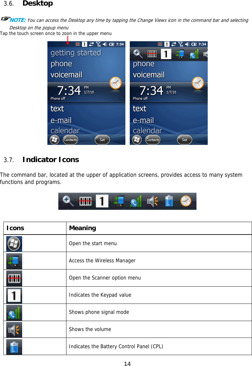 14    3.6. Desktop  ☞NOTE: You can access the Desktop any time by tapping the Change Views icon in the command bar and selecting Desktop on the popup menu Tap the touch screen once to zoon in the upper menu                3.7. Indicator Icons  The command bar, located at the upper of application screens, provides access to many system functions and programs.         Icons Meaning  Open the start menu  Access the Wireless Manager   Open the Scanner option menu    Indicates the Keypad value   Shows phone signal mode   Shows the volume   Indicates the Battery Control Panel (CPL)  