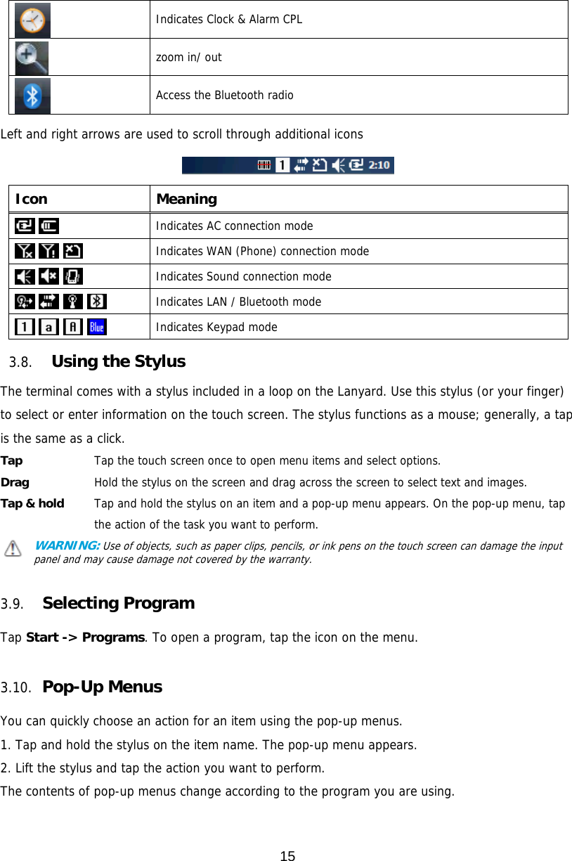 15   Indicates Clock &amp; Alarm CPL   zoom in/ out  Access the Bluetooth radio  Left and right arrows are used to scroll through additional icons    Icon Meaning    Indicates AC connection mode      Indicates WAN (Phone) connection mode      Indicates Sound connection mode        Indicates LAN / Bluetooth mode      Indicates Keypad mode  3.8. Using the Stylus  The terminal comes with a stylus included in a loop on the Lanyard. Use this stylus (or your finger) to select or enter information on the touch screen. The stylus functions as a mouse; generally, a tap is the same as a click. Tap     Tap the touch screen once to open menu items and select options. Drag     Hold the stylus on the screen and drag across the screen to select text and images. Tap &amp; hold    Tap and hold the stylus on an item and a pop-up menu appears. On the pop-up menu, tap the action of the task you want to perform. WARNING: Use of objects, such as paper clips, pencils, or ink pens on the touch screen can damage the input panel and may cause damage not covered by the warranty.   3.9. Selecting Program  Tap Start -&gt; Programs. To open a program, tap the icon on the menu.  3.10.  Pop-Up Menus  You can quickly choose an action for an item using the pop-up menus. 1. Tap and hold the stylus on the item name. The pop-up menu appears. 2. Lift the stylus and tap the action you want to perform. The contents of pop-up menus change according to the program you are using.  