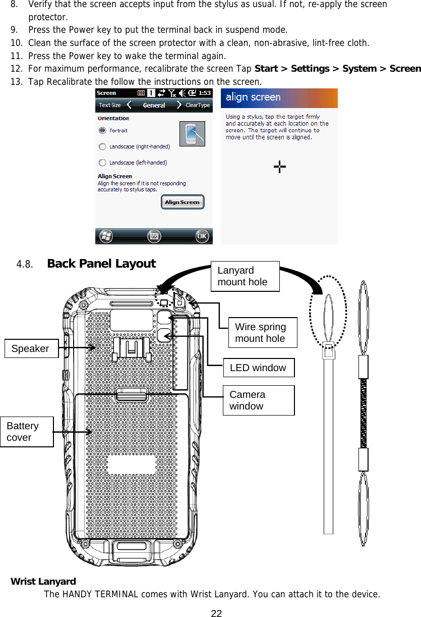 22  8. Verify that the screen accepts input from the stylus as usual. If not, re-apply the screen protector.  9. Press the Power key to put the terminal back in suspend mode.  10. Clean the surface of the screen protector with a clean, non-abrasive, lint-free cloth.  11. Press the Power key to wake the terminal again. 12. For maximum performance, recalibrate the screen Tap Start &gt; Settings &gt; System &gt; Screen 13. Tap Recalibrate the follow the instructions on the screen.        4.8. Back Panel Layout        Wrist Lanyard   The HANDY TERMINAL comes with Wrist Lanyard. You can attach it to the device.  Battery cover LED window Camera window Speaker Wire spring mount hole Lanyard mount hole 