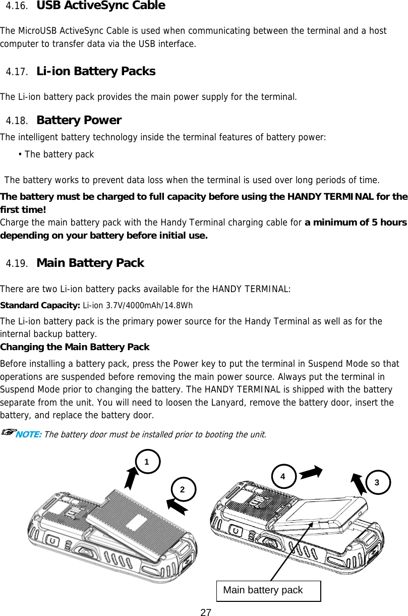 27  4.16. USB ActiveSync Cable    The MicroUSB ActiveSync Cable is used when communicating between the terminal and a host computer to transfer data via the USB interface.   4.17. Li-ion Battery Packs    The Li-ion battery pack provides the main power supply for the terminal.    4.18. Battery Power    The intelligent battery technology inside the terminal features of battery power: • The battery pack   The battery works to prevent data loss when the terminal is used over long periods of time. The battery must be charged to full capacity before using the HANDY TERMINAL for the first time! Charge the main battery pack with the Handy Terminal charging cable for a minimum of 5 hours depending on your battery before initial use.  4.19. Main Battery Pack    There are two Li-ion battery packs available for the HANDY TERMINAL: Standard Capacity: Li-ion 3.7V/4000mAh/14.8Wh The Li-ion battery pack is the primary power source for the Handy Terminal as well as for the internal backup battery. Changing the Main Battery Pack Before installing a battery pack, press the Power key to put the terminal in Suspend Mode so that operations are suspended before removing the main power source. Always put the terminal in Suspend Mode prior to changing the battery. The HANDY TERMINAL is shipped with the battery separate from the unit. You will need to loosen the Lanyard, remove the battery door, insert the battery, and replace the battery door.  ☞NOTE: The battery door must be installed prior to booting the unit.   1 2  3 4 Main battery pack 