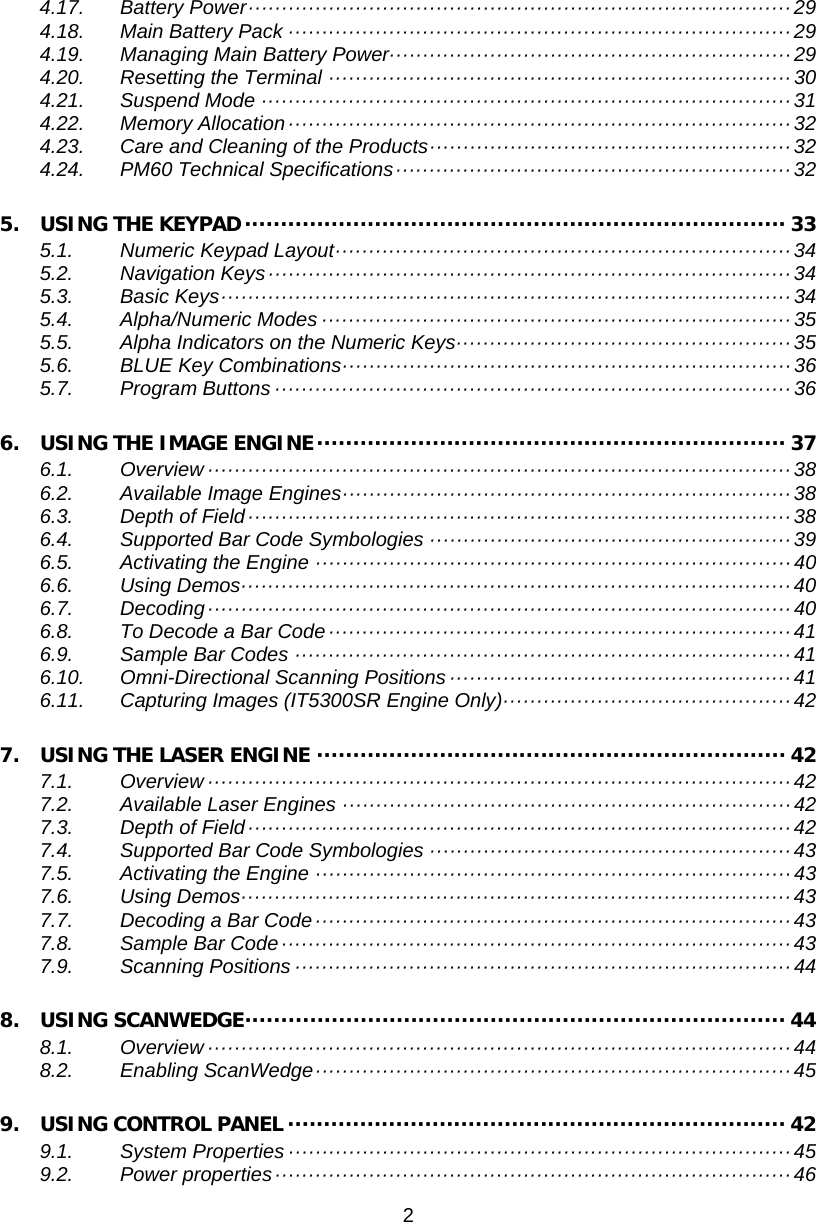 2  4.17. Battery Power ················································································· 29 4.18. Main Battery Pack ··········································································· 29 4.19. Managing Main Battery Power···························································· 29 4.20. Resetting the Terminal ····································································· 30 4.21. Suspend Mode ··············································································· 31 4.22. Memory Allocation ··········································································· 32 4.23. Care and Cleaning of the Products ······················································ 32 4.24. PM60 Technical Specifications ··························································· 32 5. USING THE KEYPAD ··········································································· 33 5.1. Numeric Keypad Layout ···································································· 34 5.2. Navigation Keys ·············································································· 34 5.3. Basic Keys ····················································································· 34 5.4. Alpha/Numeric Modes ······································································ 35 5.5. Alpha Indicators on the Numeric Keys ·················································· 35 5.6. BLUE Key Combinations ··································································· 36 5.7. Program Buttons ············································································· 36 6. USING THE IMAGE ENGINE ································································· 37 6.1. Overview ······················································································· 38 6.2. Available Image Engines ··································································· 38 6.3. Depth of Field ················································································· 38 6.4. Supported Bar Code Symbologies ······················································ 39 6.5. Activating the Engine ······································································· 40 6.6. Using Demos ·················································································· 40 6.7. Decoding ······················································································· 40 6.8. To Decode a Bar Code ····································································· 41 6.9. Sample Bar Codes ·········································································· 41 6.10. Omni-Directional Scanning Positions ··················································· 41 6.11. Capturing Images (IT5300SR Engine Only) ··········································· 42 7. USING THE LASER ENGINE ································································· 42 7.1. Overview ······················································································· 42 7.2. Available Laser Engines ··································································· 42 7.3. Depth of Field ················································································· 42 7.4. Supported Bar Code Symbologies ······················································ 43 7.5. Activating the Engine ······································································· 43 7.6. Using Demos ·················································································· 43 7.7. Decoding a Bar Code ······································································· 43 7.8. Sample Bar Code ············································································ 43 7.9. Scanning Positions ·········································································· 44 8. USING SCANWEDGE ··········································································· 44 8.1. Overview ······················································································· 44 8.2. Enabling ScanWedge ······································································· 45 9. USING CONTROL PANEL ····································································· 42 9.1. System Properties ··········································································· 45 9.2. Power properties ············································································· 46 