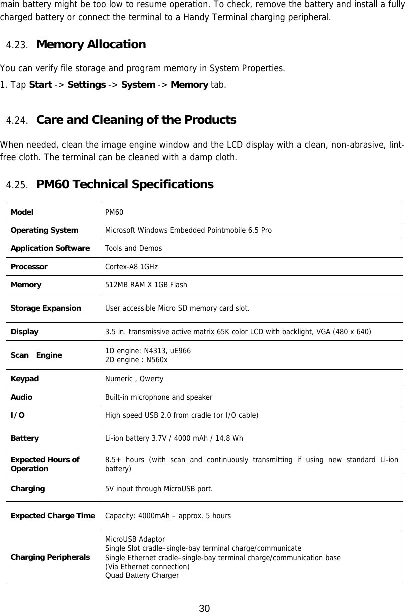 30  main battery might be too low to resume operation. To check, remove the battery and install a fully charged battery or connect the terminal to a Handy Terminal charging peripheral.  4.23. Memory Allocation  You can verify file storage and program memory in System Properties. 1. Tap Start -&gt; Settings -&gt; System -&gt; Memory tab.   4.24. Care and Cleaning of the Products   When needed, clean the image engine window and the LCD display with a clean, non-abrasive, lint-free cloth. The terminal can be cleaned with a damp cloth.  4.25. PM60 Technical Specifications  Model  PM60 Operating System Microsoft Windows Embedded Pointmobile 6.5 Pro Application Software Tools and Demos Processor Cortex-A8 1GHz Memory 512MB RAM X 1GB Flash Storage Expansion User accessible Micro SD memory card slot.   Display 3.5 in. transmissive active matrix 65K color LCD with backlight, VGA (480 x 640) Scan  Engine 1D engine: N4313, uE966 2D engine : N560x Keypad Numeric , Qwerty Audio Built-in microphone and speaker I/O High speed USB 2.0 from cradle (or I/O cable) Battery Li-ion battery 3.7V / 4000 mAh / 14.8 Wh Expected Hours of Operation 8.5+ hours (with scan and continuously transmitting if using new standard Li-ion battery) Charging 5V input through MicroUSB port. Expected Charge Time Capacity: 4000mAh – approx. 5 hours Charging Peripherals MicroUSB Adaptor  Single Slot cradle–single-bay terminal charge/communicate Single Ethernet cradle–single-bay terminal charge/communication base (Via Ethernet connection) Quad Battery Charger 
