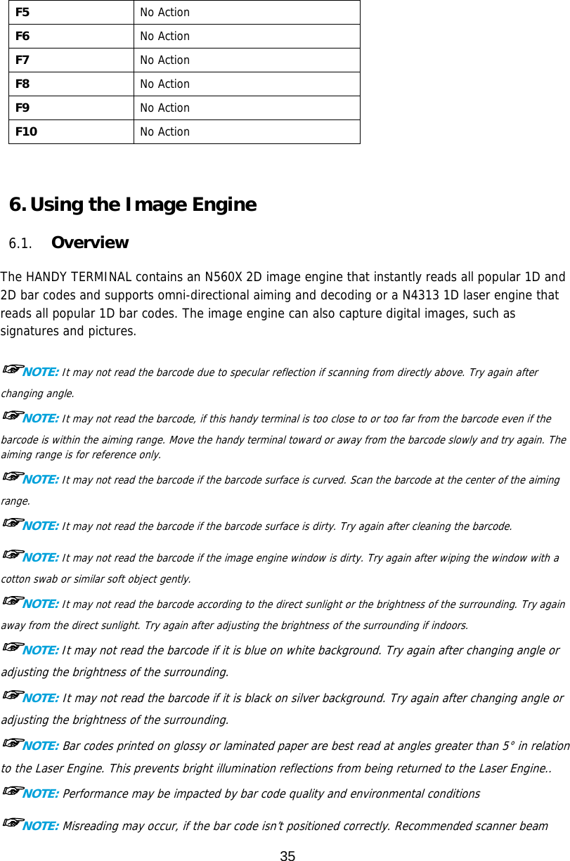 35  F5  No Action F6  No Action F7  No Action F8  No Action F9  No Action F10  No Action    6. Using the Image Engine  6.1. Overview  The HANDY TERMINAL contains an N560X 2D image engine that instantly reads all popular 1D and 2D bar codes and supports omni-directional aiming and decoding or a N4313 1D laser engine that reads all popular 1D bar codes. The image engine can also capture digital images, such as signatures and pictures.  ☞NOTE: It may not read the barcode due to specular reflection if scanning from directly above. Try again after changing angle. ☞NOTE: It may not read the barcode, if this handy terminal is too close to or too far from the barcode even if the barcode is within the aiming range. Move the handy terminal toward or away from the barcode slowly and try again. The aiming range is for reference only. ☞NOTE: It may not read the barcode if the barcode surface is curved. Scan the barcode at the center of the aiming range. ☞NOTE: It may not read the barcode if the barcode surface is dirty. Try again after cleaning the barcode. ☞NOTE: It may not read the barcode if the image engine window is dirty. Try again after wiping the window with a cotton swab or similar soft object gently. ☞NOTE: It may not read the barcode according to the direct sunlight or the brightness of the surrounding. Try again away from the direct sunlight. Try again after adjusting the brightness of the surrounding if indoors. ☞NOTE: It may not read the barcode if it is blue on white background. Try again after changing angle or adjusting the brightness of the surrounding. ☞NOTE: It may not read the barcode if it is black on silver background. Try again after changing angle or adjusting the brightness of the surrounding. ☞NOTE: Bar codes printed on glossy or laminated paper are best read at angles greater than 5° in relation to the Laser Engine. This prevents bright illumination reflections from being returned to the Laser Engine.. ☞NOTE: Performance may be impacted by bar code quality and environmental conditions ☞NOTE: Misreading may occur, if the bar code isn’t positioned correctly. Recommended scanner beam 