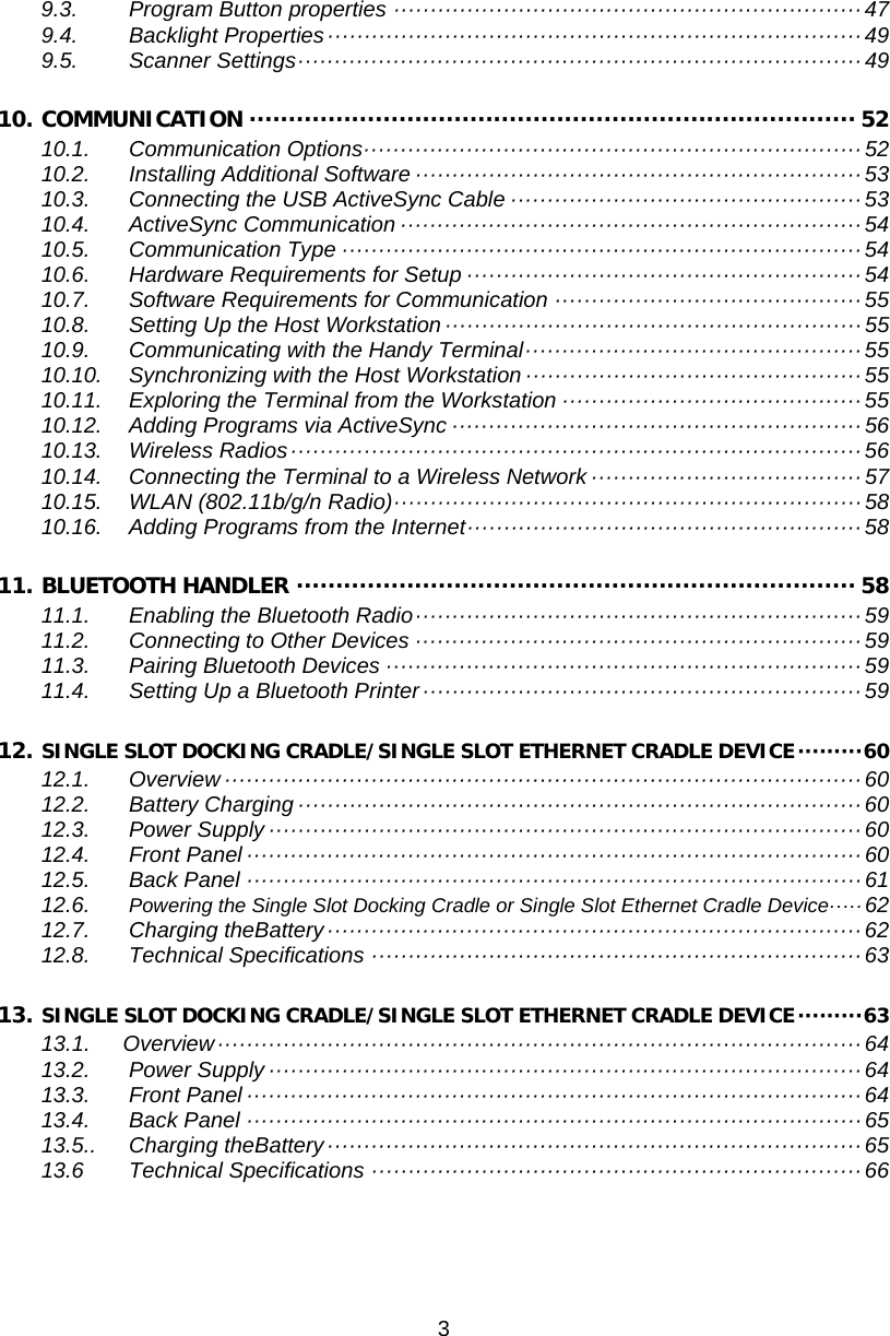 3  9.3. Program Button properties ································································ 47 9.4. Backlight Properties ········································································· 49 9.5. Scanner Settings ············································································· 49 10. COMMUNICATION ············································································· 52 10.1. Communication Options ···································································· 52 10.2. Installing Additional Software ····························································· 53 10.3. Connecting the USB ActiveSync Cable ················································ 53 10.4. ActiveSync Communication ······························································· 54 10.5. Communication Type ······································································· 54 10.6. Hardware Requirements for Setup ······················································ 54 10.7. Software Requirements for Communication ·········································· 55 10.8. Setting Up the Host Workstation ························································· 55 10.9. Communicating with the Handy Terminal ·············································· 55 10.10. Synchronizing with the Host Workstation ·············································· 55 10.11. Exploring the Terminal from the Workstation ········································· 55 10.12. Adding Programs via ActiveSync ························································ 56 10.13. Wireless Radios ·············································································· 56 10.14. Connecting the Terminal to a Wireless Network ····································· 57 10.15. WLAN (802.11b/g/n Radio) ································································ 58 10.16. Adding Programs from the Internet ······················································ 58 11. BLUETOOTH HANDLER ······································································· 58 11.1. Enabling the Bluetooth Radio ····························································· 59 11.2. Connecting to Other Devices ····························································· 59 11.3. Pairing Bluetooth Devices ································································· 59 11.4. Setting Up a Bluetooth Printer ···························································· 59 12. SINGLE SLOT DOCKING CRADLE/SINGLE SLOT ETHERNET CRADLE DEVICE ········· 60 12.1. Overview ······················································································· 60 12.2. Battery Charging ············································································· 60 12.3. Power Supply ················································································· 60 12.4. Front Panel ···················································································· 60 12.5. Back Panel ···················································································· 61 12.6. Powering the Single Slot Docking Cradle or Single Slot Ethernet Cradle Device ····· 62 12.7. Charging theBattery ········································································· 62 12.8. Technical Specifications ··································································· 63 13. SINGLE SLOT DOCKING CRADLE/SINGLE SLOT ETHERNET CRADLE DEVICE ········· 63 13.1.   Overview ························································································ 64 13.2. Power Supply ················································································· 64 13.3. Front Panel ···················································································· 64 13.4. Back Panel ···················································································· 65 13.5.. Charging theBattery ········································································· 65 13.6 Technical Specifications ··································································· 66      