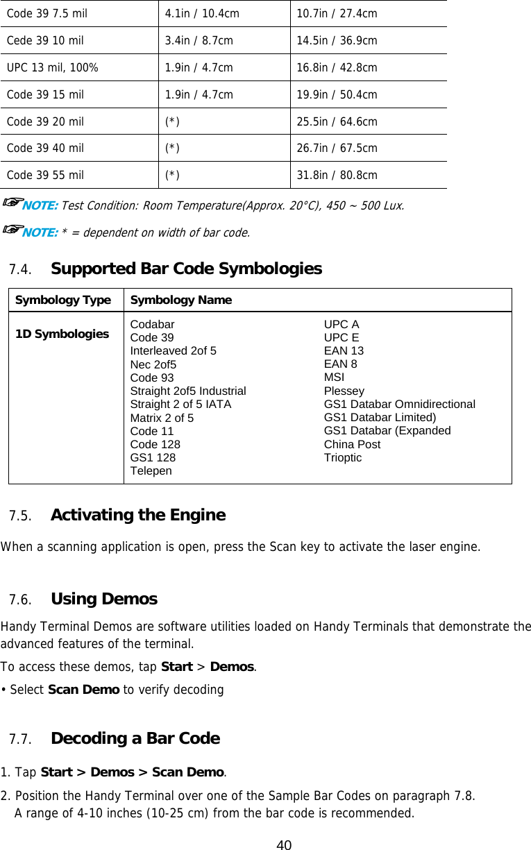 40  Code 39 7.5 mil  4.1in / 10.4cm  10.7in / 27.4cm Cede 39 10 mil  3.4in / 8.7cm  14.5in / 36.9cm UPC 13 mil, 100%  1.9in / 4.7cm  16.8in / 42.8cm Code 39 15 mil  1.9in / 4.7cm  19.9in / 50.4cm Code 39 20 mil  (*)  25.5in / 64.6cm Code 39 40 mil  (*)  26.7in / 67.5cm Code 39 55 mil  (*)  31.8in / 80.8cm ☞NOTE: Test Condition: Room Temperature(Approx. 20°C), 450 ~ 500 Lux. ☞NOTE: * = dependent on width of bar code.  7.4. Supported Bar Code Symbologies Symbology Type Symbology Name  1D Symbologies Codabar Code 39 Interleaved 2of 5 Nec 2of5 Code 93 Straight 2of5 Industrial Straight 2 of 5 IATA Matrix 2 of 5 Code 11 Code 128 GS1 128 Telepen UPC A UPC E EAN 13 EAN 8 MSI Plessey GS1 Databar Omnidirectional GS1 Databar Limited) GS1 Databar (Expanded China Post Trioptic   7.5. Activating the Engine  When a scanning application is open, press the Scan key to activate the laser engine.   7.6. Using Demos Handy Terminal Demos are software utilities loaded on Handy Terminals that demonstrate the advanced features of the terminal.  To access these demos, tap Start &gt; Demos. • Select Scan Demo to verify decoding  7.7. Decoding a Bar Code  1. Tap Start &gt; Demos &gt; Scan Demo. 2. Position the Handy Terminal over one of the Sample Bar Codes on paragraph 7.8. A range of 4-10 inches (10-25 cm) from the bar code is recommended. 