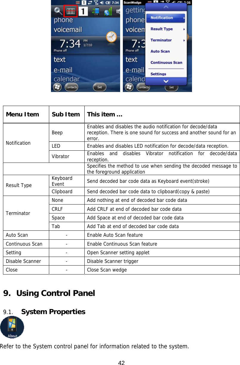 42     Menu Item  Sub Item  This item … Notification Beep  Enables and disables the audio notification for decode/data reception. There is one sound for success and another sound for an error. LED  Enables and disables LED notification for decode/data reception. Vibrator  Enables and disables Vibrator notification for decode/data reception.  Specifies the method to use when sending the decoded message to the foreground application Result Type  Keyboard Event  Send decoded bar code data as Keyboard event(stroke) Clipboard  Send decoded bar code data to clipboard(copy &amp; paste) Terminator None  Add nothing at end of decoded bar code data CRLF  Add CRLF at end of decoded bar code data Space  Add Space at end of decoded bar code data Tab  Add Tab at end of decoded bar code data Auto Scan  -  Enable Auto Scan feature Continuous Scan  -  Enable Continuous Scan feature Setting - Open Scanner setting applet Disable Scanner  -  Disable Scanner trigger Close - Close Scan wedge   9.   Using Control Panel  9.1. System Properties  Refer to the System control panel for information related to the system. 