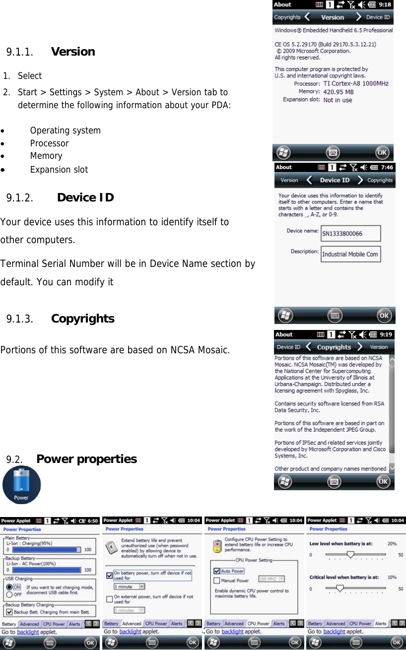 43   9.1.1. Version  1. Select  2. Start &gt; Settings &gt; System &gt; About &gt; Version tab to   determine the following information about your PDA:   Operating system  Processor  Memory  Expansion slot  9.1.2.  Device ID  Your device uses this information to identify itself to other computers.  Terminal Serial Number will be in Device Name section by default. You can modify it  9.1.3. Copyrights  Portions of this software are based on NCSA Mosaic.      9.2. Power properties                     