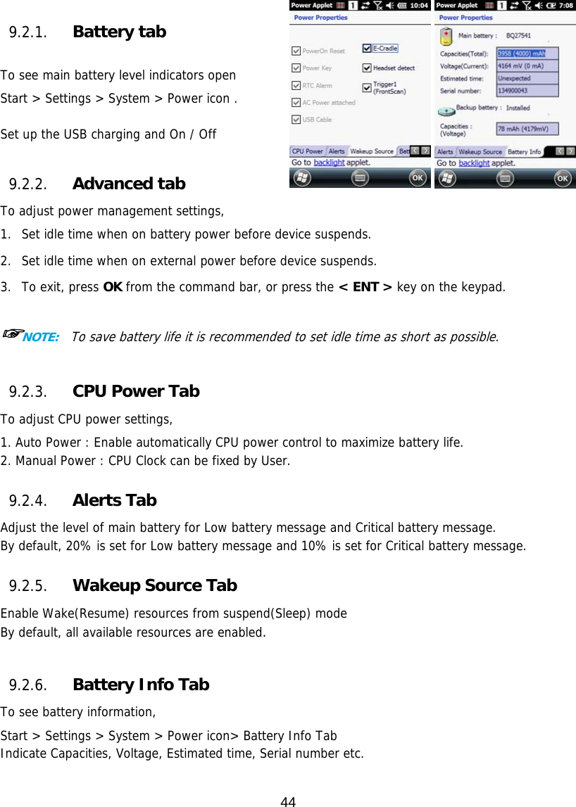 44     9.2.1. Battery tab  To see main battery level indicators open Start &gt; Settings &gt; System &gt; Power icon .  Set up the USB charging and On / Off   9.2.2. Advanced tab To adjust power management settings,  1. Set idle time when on battery power before device suspends.  2. Set idle time when on external power before device suspends.  3. To exit, press OK from the command bar, or press the &lt; ENT &gt; key on the keypad.  ☞NOTE:  To save battery life it is recommended to set idle time as short as possible.  9.2.3. CPU Power Tab To adjust CPU power settings,  1. Auto Power : Enable automatically CPU power control to maximize battery life.  2. Manual Power : CPU Clock can be fixed by User.  9.2.4. Alerts Tab Adjust the level of main battery for Low battery message and Critical battery message. By default, 20% is set for Low battery message and 10% is set for Critical battery message.  9.2.5. Wakeup Source Tab Enable Wake(Resume) resources from suspend(Sleep) mode By default, all available resources are enabled.  9.2.6. Battery Info Tab To see battery information,  Start &gt; Settings &gt; System &gt; Power icon&gt; Battery Info Tab Indicate Capacities, Voltage, Estimated time, Serial number etc.  