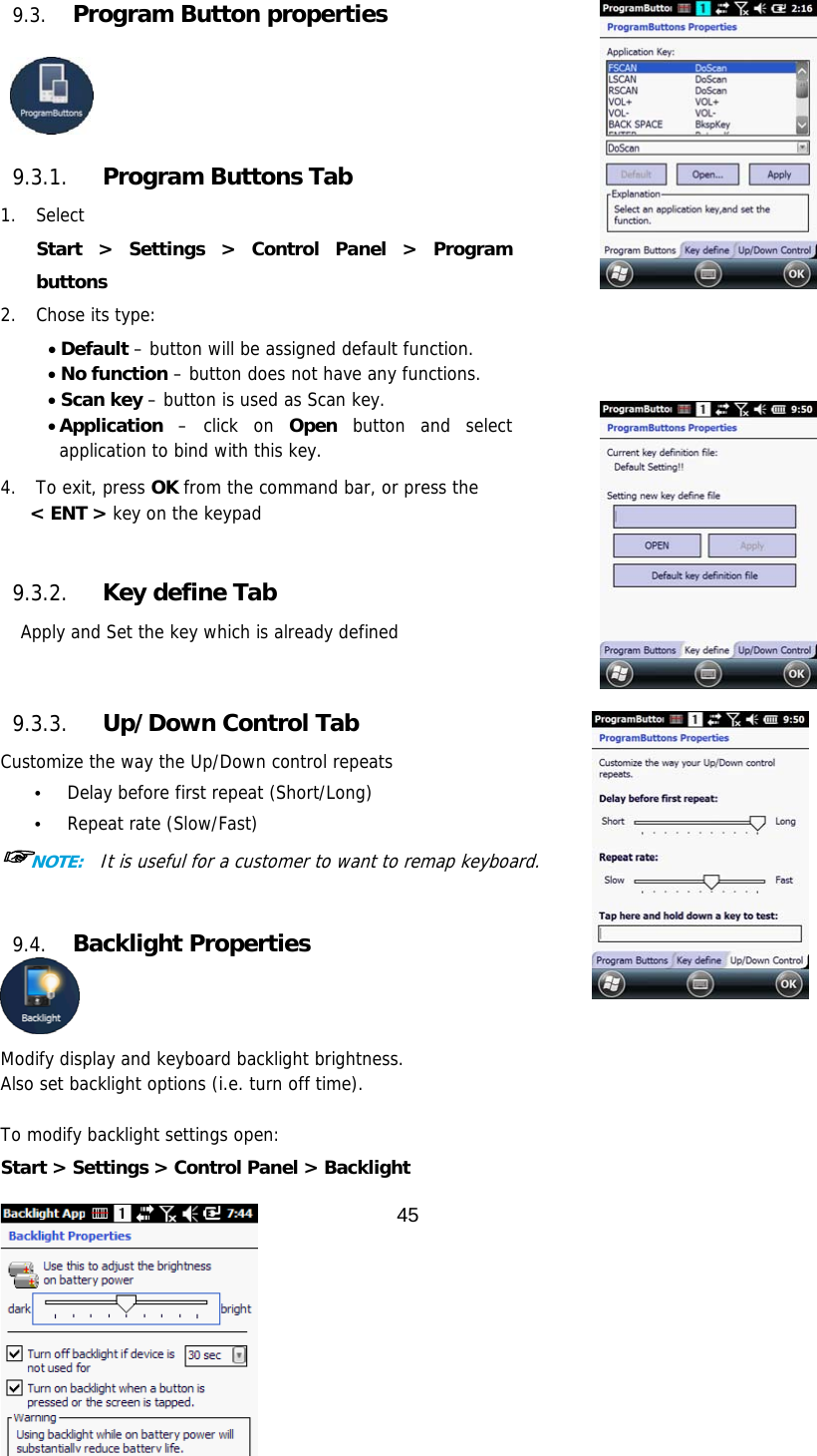 45  9.3. Program Button properties     9.3.1. Program Buttons Tab 1. Select  Start &gt; Settings &gt; Control Panel &gt; Program buttons 2. Chose its type:  Default – button will be assigned default function.  No function – button does not have any functions.  Scan key – button is used as Scan key.  Application – click on Open button and select application to bind with this key.  4.  To exit, press OK from the command bar, or press the  &lt; ENT &gt; key on the keypad   9.3.2. Key define Tab Apply and Set the key which is already defined    9.3.3. Up/Down Control Tab Customize the way the Up/Down control repeats • Delay before first repeat (Short/Long) • Repeat rate (Slow/Fast) ☞NOTE:  It is useful for a customer to want to remap keyboard.   9.4. Backlight Properties  Modify display and keyboard backlight brightness.  Also set backlight options (i.e. turn off time).  To modify backlight settings open: Start &gt; Settings &gt; Control Panel &gt; Backlight 