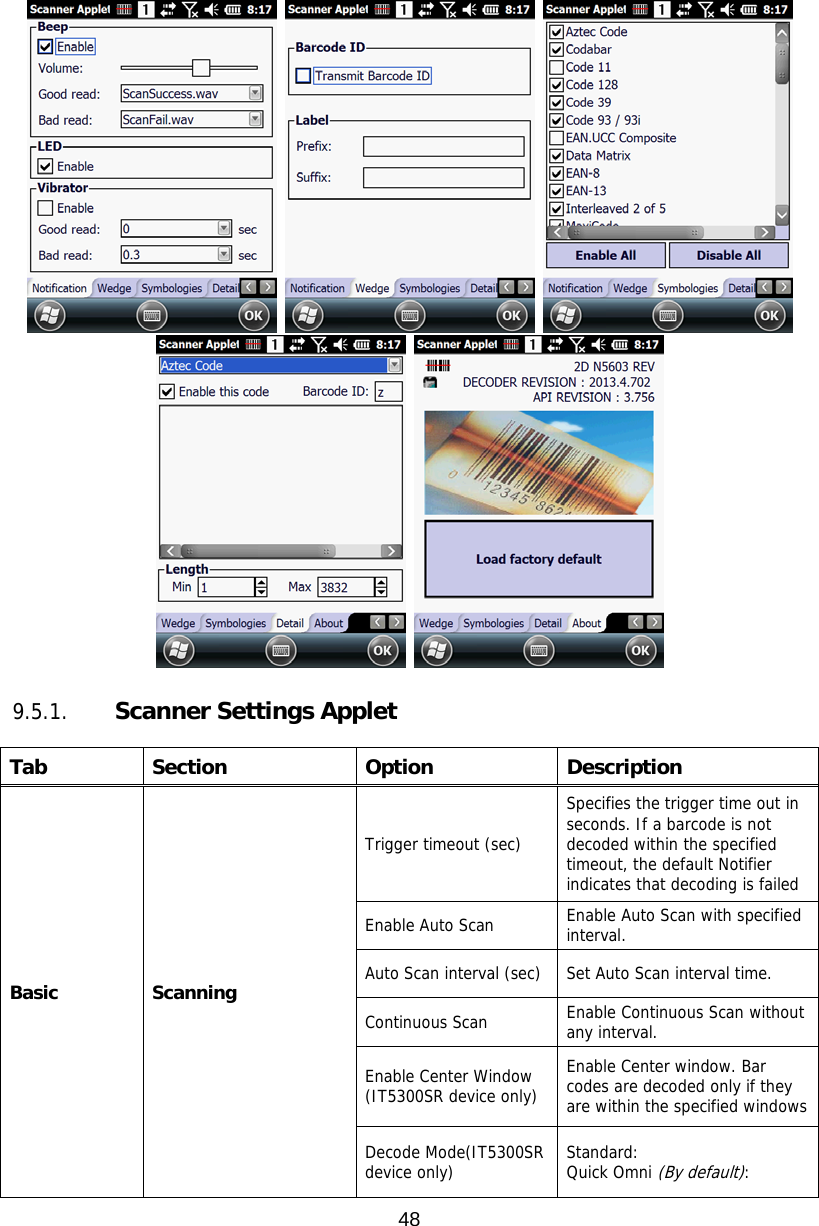 48        9.5.1.   Scanner Settings Applet  Tab Section  Option  Description Basic Scanning Trigger timeout (sec) Specifies the trigger time out in seconds. If a barcode is not decoded within the specified timeout, the default Notifier indicates that decoding is failed Enable Auto Scan  Enable Auto Scan with specified interval. Auto Scan interval (sec)  Set Auto Scan interval time. Continuous Scan  Enable Continuous Scan without any interval. Enable Center Window (IT5300SR device only) Enable Center window. Bar codes are decoded only if they are within the specified windows Decode Mode(IT5300SR device only)  Standard:  Quick Omni (By default):  