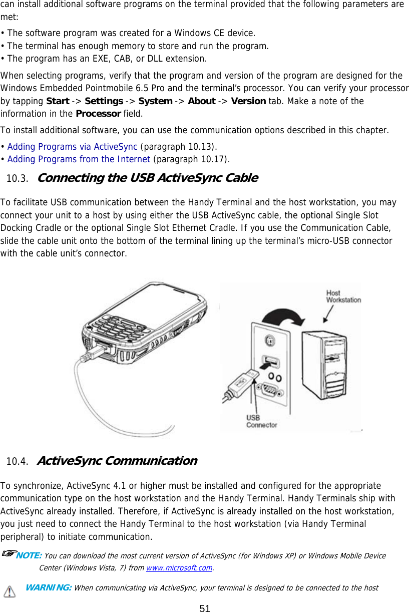 51  can install additional software programs on the terminal provided that the following parameters are met:  • The software program was created for a Windows CE device. • The terminal has enough memory to store and run the program. • The program has an EXE, CAB, or DLL extension. When selecting programs, verify that the program and version of the program are designed for the Windows Embedded Pointmobile 6.5 Pro and the terminal’s processor. You can verify your processor by tapping Start -&gt; Settings -&gt; System -&gt; About -&gt; Version tab. Make a note of the information in the Processor field.  To install additional software, you can use the communication options described in this chapter. • Adding Programs via ActiveSync (paragraph 10.13). • Adding Programs from the Internet (paragraph 10.17). 10.3. Connecting the USB ActiveSync Cable  To facilitate USB communication between the Handy Terminal and the host workstation, you may connect your unit to a host by using either the USB ActiveSync cable, the optional Single Slot Docking Cradle or the optional Single Slot Ethernet Cradle. If you use the Communication Cable, slide the cable unit onto the bottom of the terminal lining up the terminal’s micro-USB connector with the cable unit’s connector.    10.4. ActiveSync Communication  To synchronize, ActiveSync 4.1 or higher must be installed and configured for the appropriate communication type on the host workstation and the Handy Terminal. Handy Terminals ship with ActiveSync already installed. Therefore, if ActiveSync is already installed on the host workstation, you just need to connect the Handy Terminal to the host workstation (via Handy Terminal peripheral) to initiate communication. ☞NOTE: You can download the most current version of ActiveSync (for Windows XP) or Windows Mobile Device Center (Windows Vista, 7) from www.microsoft.com.  WARNING: When communicating via ActiveSync, your terminal is designed to be connected to the host 