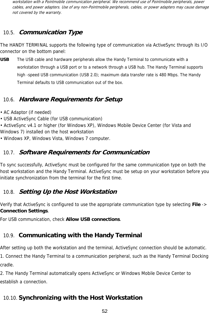 52  workstation with a Pointmobile communication peripheral. We recommend use of Pointmobile peripherals, power cables, and power adapters. Use of any non-Pointmobile peripherals, cables, or power adapters may cause damage not covered by the warranty.   10.5. Communication Type  The HANDY TERMINAL supports the following type of communication via ActiveSync through its I/O connector on the bottom panel:  USB   The USB cable and hardware peripherals allow the Handy Terminal to communicate with a workstation through a USB port or to a network through a USB hub. The Handy Terminal supports high -speed USB communication (USB 2.0); maximum data transfer rate is 480 Mbps. The Handy Terminal defaults to USB communication out of the box.  10.6. Hardware Requirements for Setup  • AC Adaptor (if needed) • USB ActiveSync Cable (for USB communication) • ActiveSync v4.1 or higher (for Windows XP), Windows Mobile Device Center (for Vista and Windows 7) installed on the host workstation • Windows XP, Windows Vista, Windows 7 computer.  10.7. Software Requirements for Communication  To sync successfully, ActiveSync must be configured for the same communication type on both the host workstation and the Handy Terminal. ActiveSync must be setup on your workstation before you initiate synchronization from the terminal for the first time.  10.8. Setting Up the Host Workstation  Verify that ActiveSync is configured to use the appropriate communication type by selecting File -&gt; Connection Settings.  For USB communication, check Allow USB connections.  10.9. Communicating with the Handy Terminal  After setting up both the workstation and the terminal, ActiveSync connection should be automatic. 1. Connect the Handy Terminal to a communication peripheral, such as the Handy Terminal Docking cradle. 2. The Handy Terminal automatically opens ActiveSync or Windows Mobile Device Center to establish a connection.  10.10. Synchronizing with the Host Workstation  