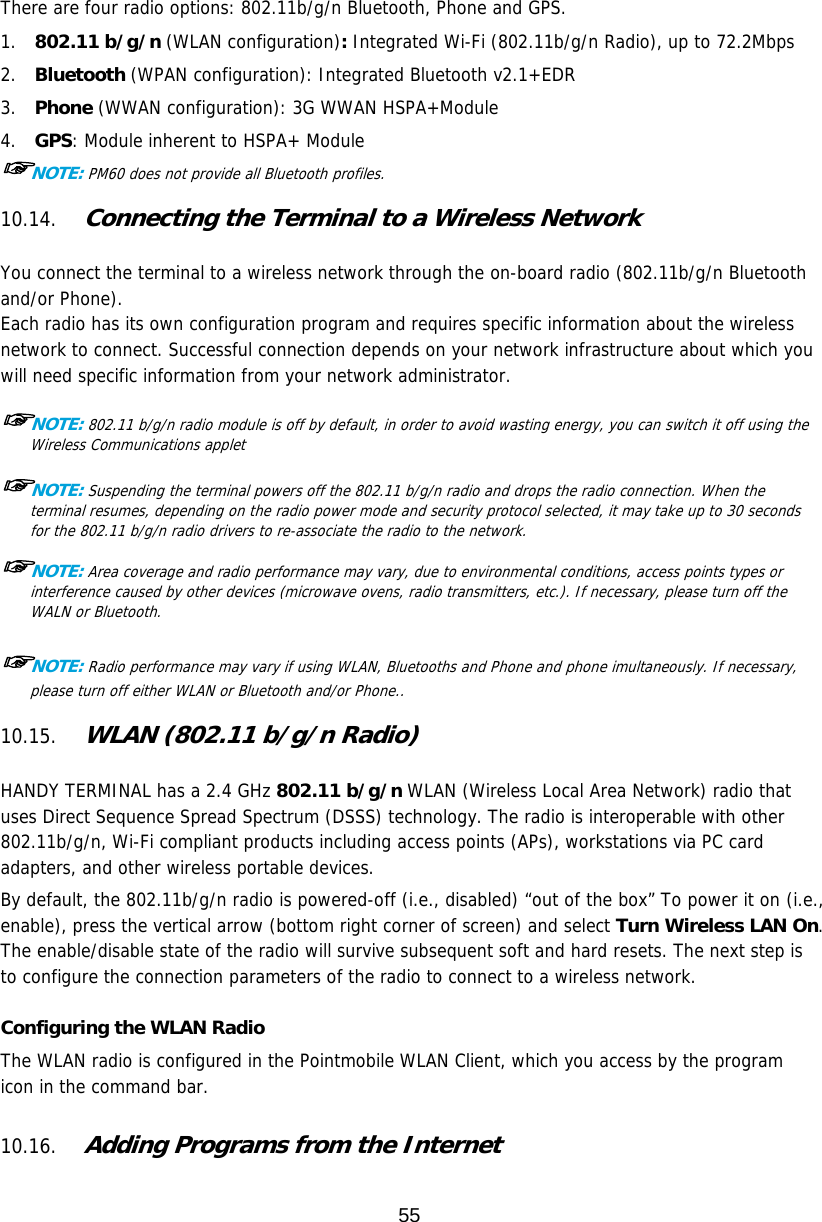 55  There are four radio options: 802.11b/g/n Bluetooth, Phone and GPS. 1.  802.11 b/g/n (WLAN configuration): Integrated Wi-Fi (802.11b/g/n Radio), up to 72.2Mbps 2.  Bluetooth (WPAN configuration): Integrated Bluetooth v2.1+EDR 3.  Phone (WWAN configuration): 3G WWAN HSPA+Module 4.  GPS: Module inherent to HSPA+ Module ☞NOTE: PM60 does not provide all Bluetooth profiles.   10.14. Connecting the Terminal to a Wireless Network   You connect the terminal to a wireless network through the on-board radio (802.11b/g/n Bluetooth and/or Phone). Each radio has its own configuration program and requires specific information about the wireless network to connect. Successful connection depends on your network infrastructure about which you will need specific information from your network administrator.  ☞NOTE: 802.11 b/g/n radio module is off by default, in order to avoid wasting energy, you can switch it off using the Wireless Communications applet  ☞NOTE: Suspending the terminal powers off the 802.11 b/g/n radio and drops the radio connection. When the terminal resumes, depending on the radio power mode and security protocol selected, it may take up to 30 seconds for the 802.11 b/g/n radio drivers to re-associate the radio to the network.  ☞NOTE: Area coverage and radio performance may vary, due to environmental conditions, access points types or interference caused by other devices (microwave ovens, radio transmitters, etc.). If necessary, please turn off the WALN or Bluetooth.  ☞NOTE: Radio performance may vary if using WLAN, Bluetooths and Phone and phone imultaneously. If necessary, please turn off either WLAN or Bluetooth and/or Phone..  10.15. WLAN (802.11 b/g/n Radio)   HANDY TERMINAL has a 2.4 GHz 802.11 b/g/n WLAN (Wireless Local Area Network) radio that uses Direct Sequence Spread Spectrum (DSSS) technology. The radio is interoperable with other 802.11b/g/n, Wi-Fi compliant products including access points (APs), workstations via PC card adapters, and other wireless portable devices.  By default, the 802.11b/g/n radio is powered-off (i.e., disabled) “out of the box” To power it on (i.e., enable), press the vertical arrow (bottom right corner of screen) and select Turn Wireless LAN On. The enable/disable state of the radio will survive subsequent soft and hard resets. The next step is to configure the connection parameters of the radio to connect to a wireless network.  Configuring the WLAN Radio The WLAN radio is configured in the Pointmobile WLAN Client, which you access by the program icon in the command bar.  10.16. Adding Programs from the Internet  