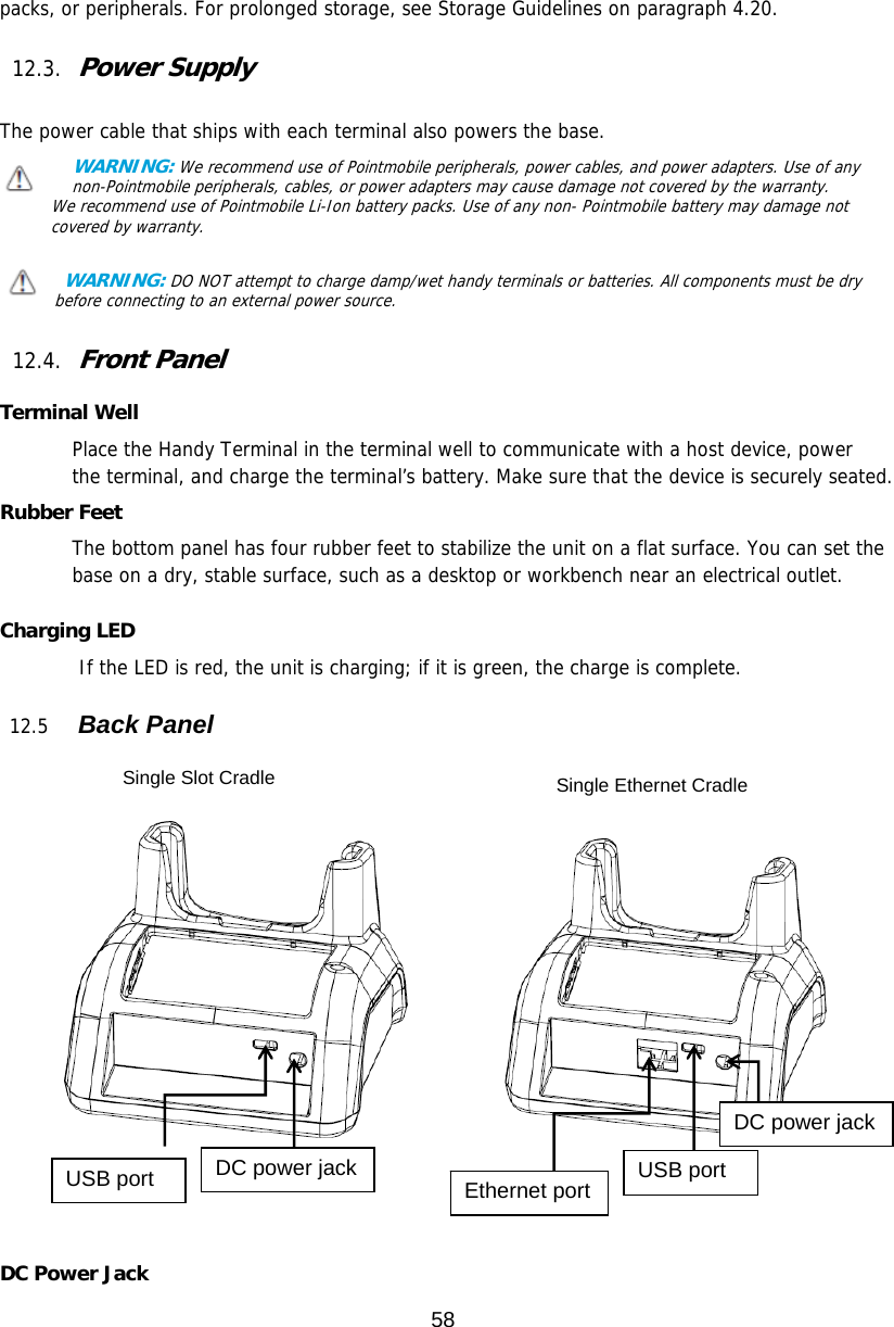 58  packs, or peripherals. For prolonged storage, see Storage Guidelines on paragraph 4.20.   12.3. Power Supply  The power cable that ships with each terminal also powers the base. WARNING: We recommend use of Pointmobile peripherals, power cables, and power adapters. Use of any non-Pointmobile peripherals, cables, or power adapters may cause damage not covered by the warranty. We recommend use of Pointmobile Li-Ion battery packs. Use of any non- Pointmobile battery may damage not covered by warranty.    WARNING: DO NOT attempt to charge damp/wet handy terminals or batteries. All components must be dry before connecting to an external power source.  12.4. Front Panel  Terminal Well Place the Handy Terminal in the terminal well to communicate with a host device, power the terminal, and charge the terminal’s battery. Make sure that the device is securely seated.  Rubber Feet The bottom panel has four rubber feet to stabilize the unit on a flat surface. You can set the base on a dry, stable surface, such as a desktop or workbench near an electrical outlet.  Charging LED         If the LED is red, the unit is charging; if it is green, the charge is complete.   12.5   Back Panel            DC Power Jack Single Slot Cradle  Single Ethernet Cradle USB port  DC power jack  Ethernet port  USB port DC power jack 