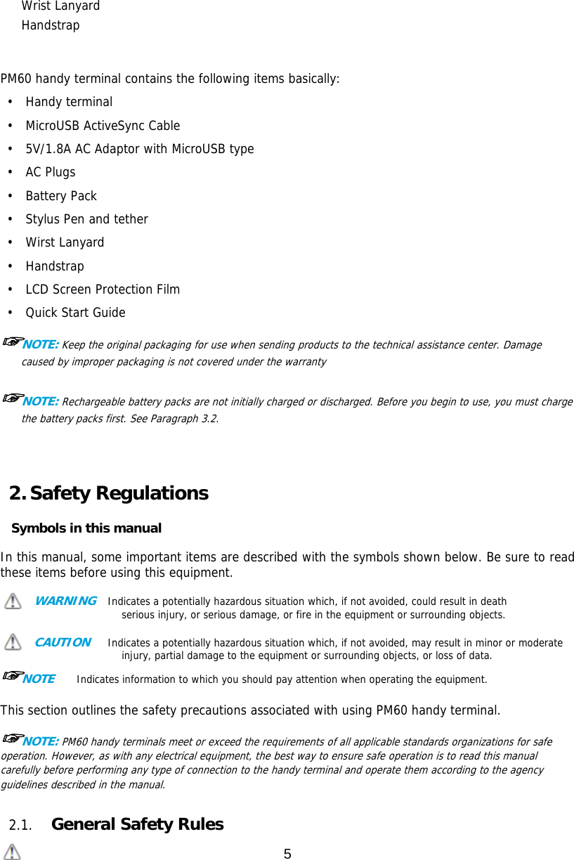 5  Wrist Lanyard Handstrap   PM60 handy terminal contains the following items basically: •  Handy terminal •  MicroUSB ActiveSync Cable •  5V/1.8A AC Adaptor with MicroUSB type •  AC Plugs  •  Battery Pack  •  Stylus Pen and tether •  Wirst Lanyard •  Handstrap  •  LCD Screen Protection Film •  Quick Start Guide  ☞NOTE: Keep the original packaging for use when sending products to the technical assistance center. Damage caused by improper packaging is not covered under the warranty  ☞NOTE: Rechargeable battery packs are not initially charged or discharged. Before you begin to use, you must charge the battery packs first. See Paragraph 3.2.     2. Safety Regulations  Symbols in this manual  In this manual, some important items are described with the symbols shown below. Be sure to read these items before using this equipment.   WARNING  Indicates a potentially hazardous situation which, if not avoided, could result in death serious injury, or serious damage, or fire in the equipment or surrounding objects.   CAUTION   Indicates a potentially hazardous situation which, if not avoided, may result in minor or moderate injury, partial damage to the equipment or surrounding objects, or loss of data.   ☞NOTE    Indicates information to which you should pay attention when operating the equipment.   This section outlines the safety precautions associated with using PM60 handy terminal.   ☞NOTE: PM60 handy terminals meet or exceed the requirements of all applicable standards organizations for safe operation. However, as with any electrical equipment, the best way to ensure safe operation is to read this manual carefully before performing any type of connection to the handy terminal and operate them according to the agency guidelines described in the manual.    2.1. General Safety Rules  