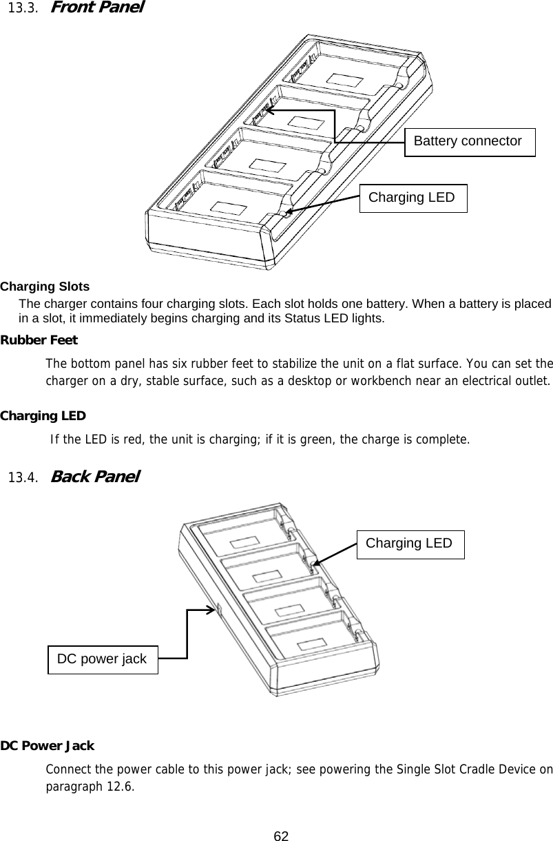 62  13.3. Front Panel    Charging Slots The charger contains four charging slots. Each slot holds one battery. When a battery is placed in a slot, it immediately begins charging and its Status LED lights.  Rubber Feet The bottom panel has six rubber feet to stabilize the unit on a flat surface. You can set the charger on a dry, stable surface, such as a desktop or workbench near an electrical outlet.  Charging LED         If the LED is red, the unit is charging; if it is green, the charge is complete.   13.4. Back Panel          DC Power Jack Connect the power cable to this power jack; see powering the Single Slot Cradle Device on paragraph 12.6.   Battery connector Charging LED DC power jack Charging LED 