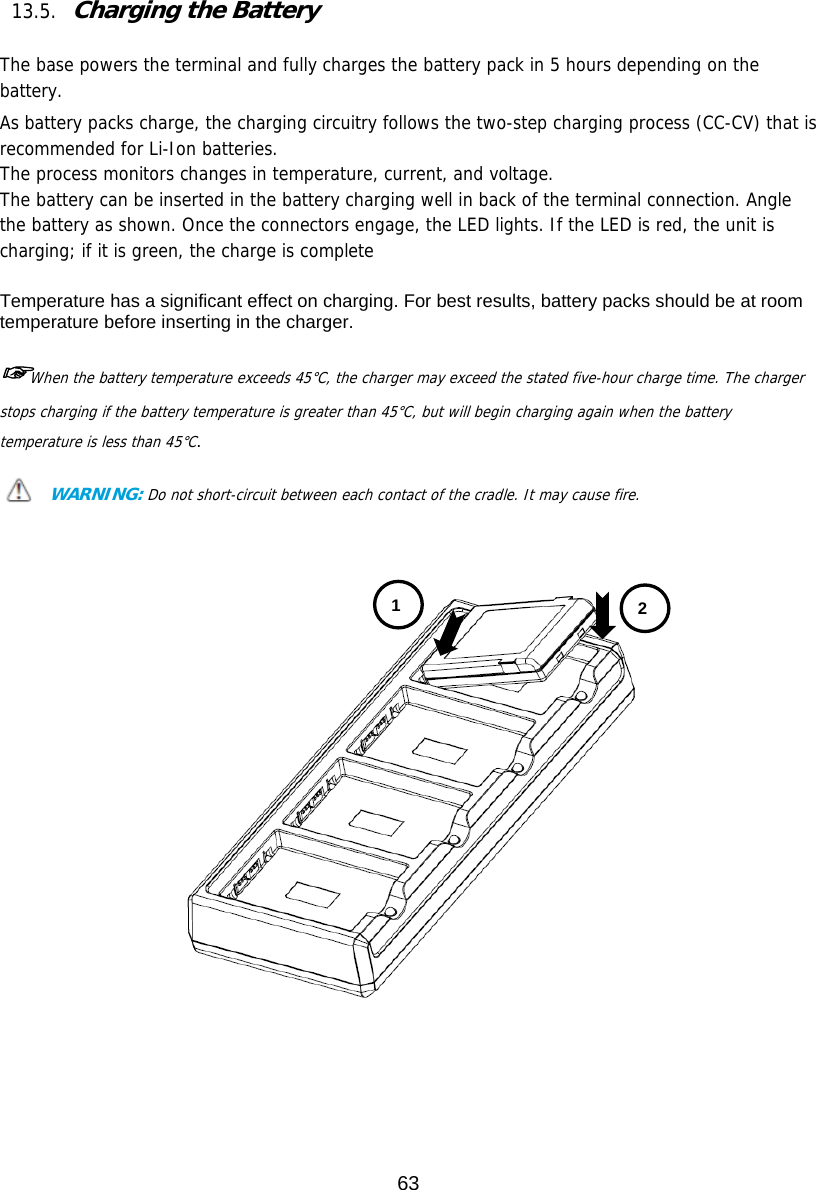 63   13.5. Charging the Battery   The base powers the terminal and fully charges the battery pack in 5 hours depending on the battery.  As battery packs charge, the charging circuitry follows the two-step charging process (CC-CV) that is recommended for Li-Ion batteries. The process monitors changes in temperature, current, and voltage. The battery can be inserted in the battery charging well in back of the terminal connection. Angle the battery as shown. Once the connectors engage, the LED lights. If the LED is red, the unit is charging; if it is green, the charge is complete  Temperature has a significant effect on charging. For best results, battery packs should be at room temperature before inserting in the charger.  ☞When the battery temperature exceeds 45°C, the charger may exceed the stated five-hour charge time. The charger stops charging if the battery temperature is greater than 45°C, but will begin charging again when the battery temperature is less than 45°C.  WARNING: Do not short-circuit between each contact of the cradle. It may cause fire.       1  2 