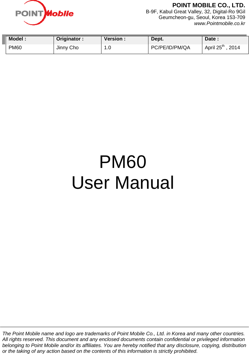 The Point Mobile name and logo are trademarks of Point Mobile Co., Ltd. in Korea and many other countries. All rights reserved. This document and any enclosed documents contain confidential or privileged information belonging to Point Mobile and/or its affiliates. You are hereby notified that any disclosure, copying, distribution or the taking of any action based on the contents of this information is strictly prohibited.              Model : PM60 Originator :Jinny Cho Version : 1.0 Dept.PC/PE/ID/PM/QA Date : April 25th , 2014                                                                                                                                                            PM60 User Manual POINT MOBILE CO., LTD.   B-9F, Kabul Great Valley, 32, Digital-Ro 9Gil Geumcheon-gu, Seoul, Korea 153-709 www.Pointmobile.co.kr 
