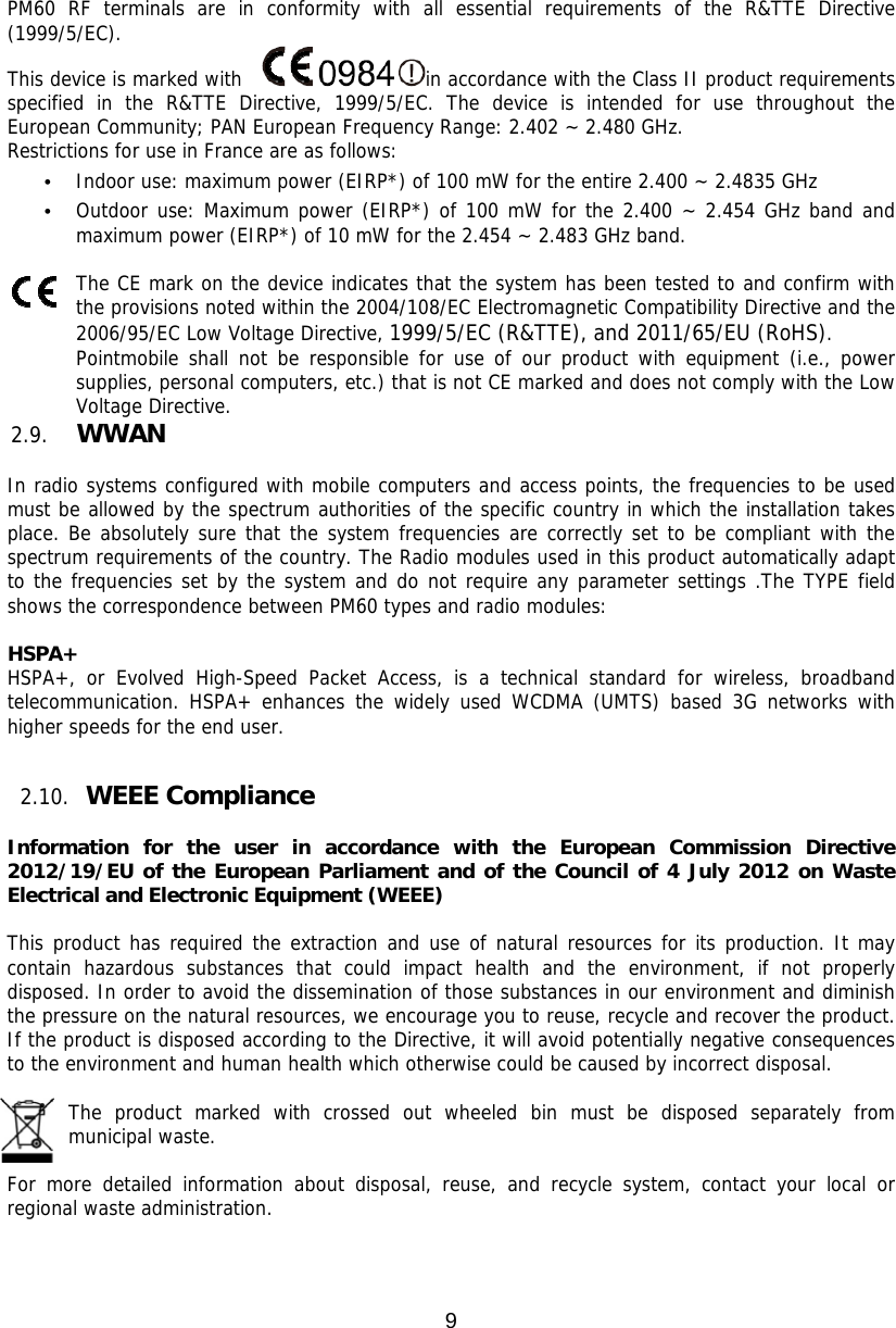 9  PM60 RF terminals are in conformity with all essential requirements of the R&amp;TTE Directive (1999/5/EC).  This device is marked with   in accordance with the Class II product requirements specified in the R&amp;TTE Directive, 1999/5/EC. The device is intended for use throughout the European Community; PAN European Frequency Range: 2.402 ~ 2.480 GHz. Restrictions for use in France are as follows: • Indoor use: maximum power (EIRP*) of 100 mW for the entire 2.400 ~ 2.4835 GHz  • Outdoor use: Maximum power (EIRP*) of 100 mW for the 2.400 ~ 2.454 GHz band and maximum power (EIRP*) of 10 mW for the 2.454 ~ 2.483 GHz band.   The CE mark on the device indicates that the system has been tested to and confirm with the provisions noted within the 2004/108/EC Electromagnetic Compatibility Directive and the 2006/95/EC Low Voltage Directive, 1999/5/EC (R&amp;TTE), and 2011/65/EU (RoHS). Pointmobile shall not be responsible for use of our product with equipment (i.e., power supplies, personal computers, etc.) that is not CE marked and does not comply with the Low Voltage Directive.  2.9. WWAN   In radio systems configured with mobile computers and access points, the frequencies to be used must be allowed by the spectrum authorities of the specific country in which the installation takes place. Be absolutely sure that the system frequencies are correctly set to be compliant with the spectrum requirements of the country. The Radio modules used in this product automatically adapt to the frequencies set by the system and do not require any parameter settings .The TYPE field shows the correspondence between PM60 types and radio modules:  HSPA+ HSPA+, or Evolved High-Speed Packet Access, is a technical standard for wireless, broadband telecommunication. HSPA+ enhances the widely used WCDMA (UMTS) based 3G networks with higher speeds for the end user.   2.10. WEEE Compliance  Information for the user in accordance with the European Commission Directive 2012/19/EU of the European Parliament and of the Council of 4 July 2012 on Waste Electrical and Electronic Equipment (WEEE)  This product has required the extraction and use of natural resources for its production. It may contain hazardous substances that could impact health and the environment, if not properly disposed. In order to avoid the dissemination of those substances in our environment and diminish the pressure on the natural resources, we encourage you to reuse, recycle and recover the product. If the product is disposed according to the Directive, it will avoid potentially negative consequences to the environment and human health which otherwise could be caused by incorrect disposal.  The product marked with crossed out wheeled bin must be disposed separately from municipal waste.   For more detailed information about disposal, reuse, and recycle system, contact your local or regional waste administration.    