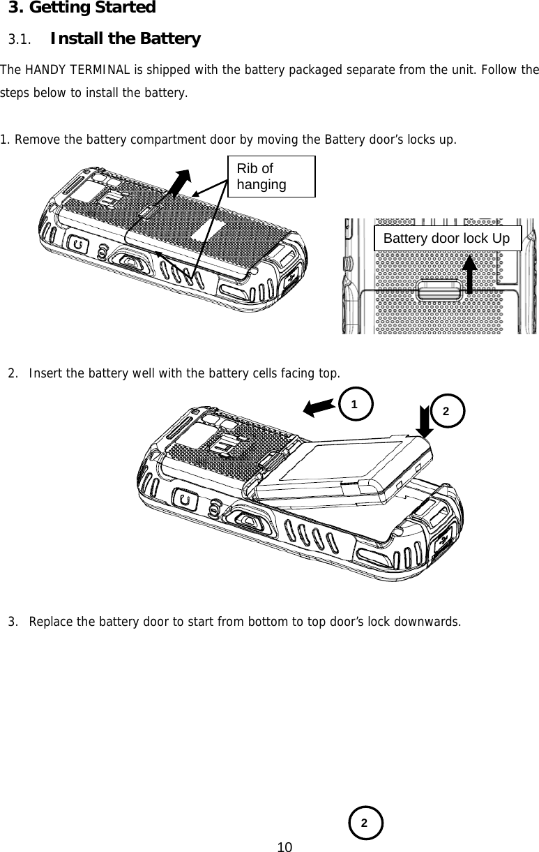 10  3. Getting Started  3.1. Install the Battery  The HANDY TERMINAL is shipped with the battery packaged separate from the unit. Follow the steps below to install the battery.  1. Remove the battery compartment door by moving the Battery door’s locks up.       2. Insert the battery well with the battery cells facing top.  3. Replace the battery door to start from bottom to top door’s lock downwards.             Battery door lock Up 1  2 Rib of hanging 2 