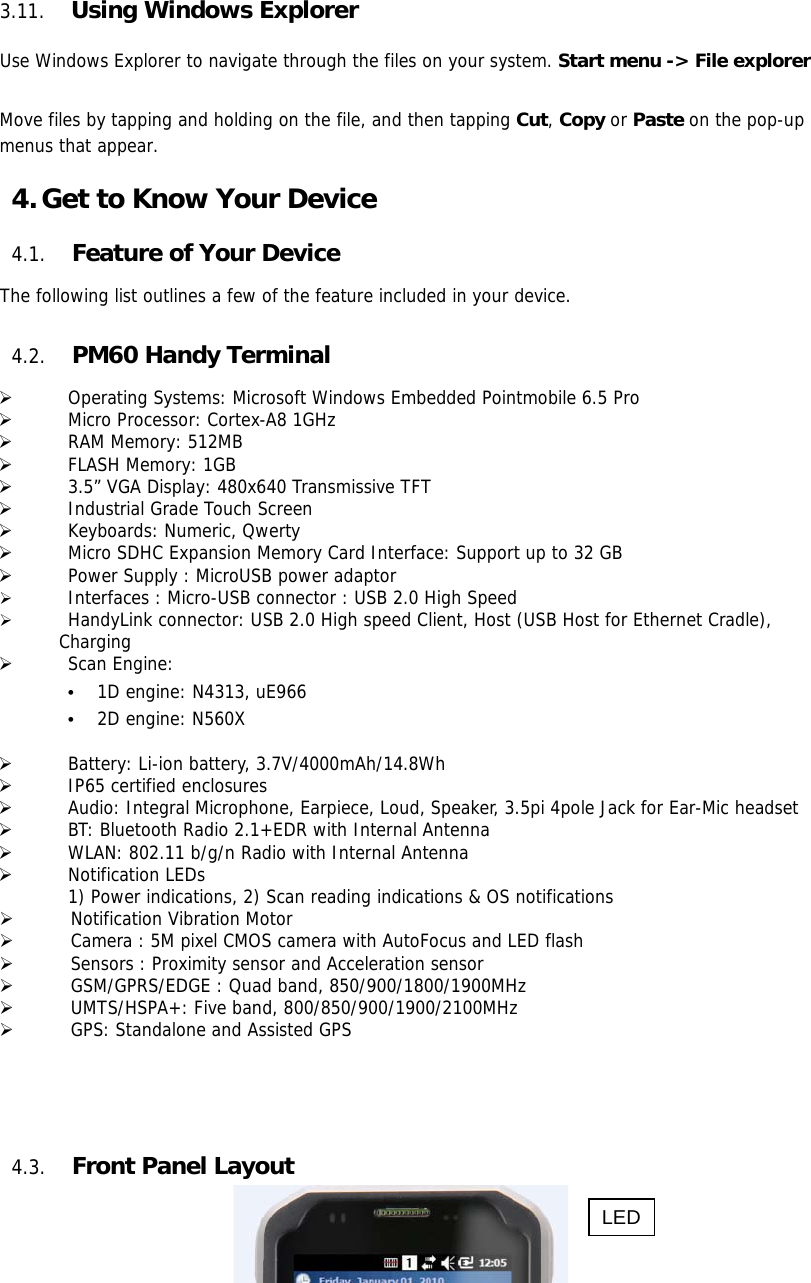 16  3.11. Using Windows Explorer  Use Windows Explorer to navigate through the files on your system. Start menu -&gt; File explorer  Move files by tapping and holding on the file, and then tapping Cut, Copy or Paste on the pop-up menus that appear.  4. Get to Know Your Device  4.1. Feature of Your Device  The following list outlines a few of the feature included in your device.   4.2. PM60 Handy Terminal    Operating Systems: Microsoft Windows Embedded Pointmobile 6.5 Pro   Micro Processor: Cortex-A8 1GHz   RAM Memory: 512MB   FLASH Memory: 1GB   3.5” VGA Display: 480x640 Transmissive TFT   Industrial Grade Touch Screen    Keyboards: Numeric, Qwerty   Micro SDHC Expansion Memory Card Interface: Support up to 32 GB   Power Supply : MicroUSB power adaptor   Interfaces : Micro-USB connector : USB 2.0 High Speed   HandyLink connector: USB 2.0 High speed Client, Host (USB Host for Ethernet Cradle),  Charging   Scan Engine: • 1D engine: N4313, uE966 • 2D engine: N560X    Battery: Li-ion battery, 3.7V/4000mAh/14.8Wh   IP65 certified enclosures    Audio: Integral Microphone, Earpiece, Loud, Speaker, 3.5pi 4pole Jack for Ear-Mic headset   BT: Bluetooth Radio 2.1+EDR with Internal Antenna   WLAN: 802.11 b/g/n Radio with Internal Antenna   Notification LEDs 1) Power indications, 2) Scan reading indications &amp; OS notifications  Notification Vibration Motor  Camera : 5M pixel CMOS camera with AutoFocus and LED flash  Sensors : Proximity sensor and Acceleration sensor  GSM/GPRS/EDGE : Quad band, 850/900/1800/1900MHz  UMTS/HSPA+: Five band, 800/850/900/1900/2100MHz  GPS: Standalone and Assisted GPS      4.3. Front Panel Layout   LED