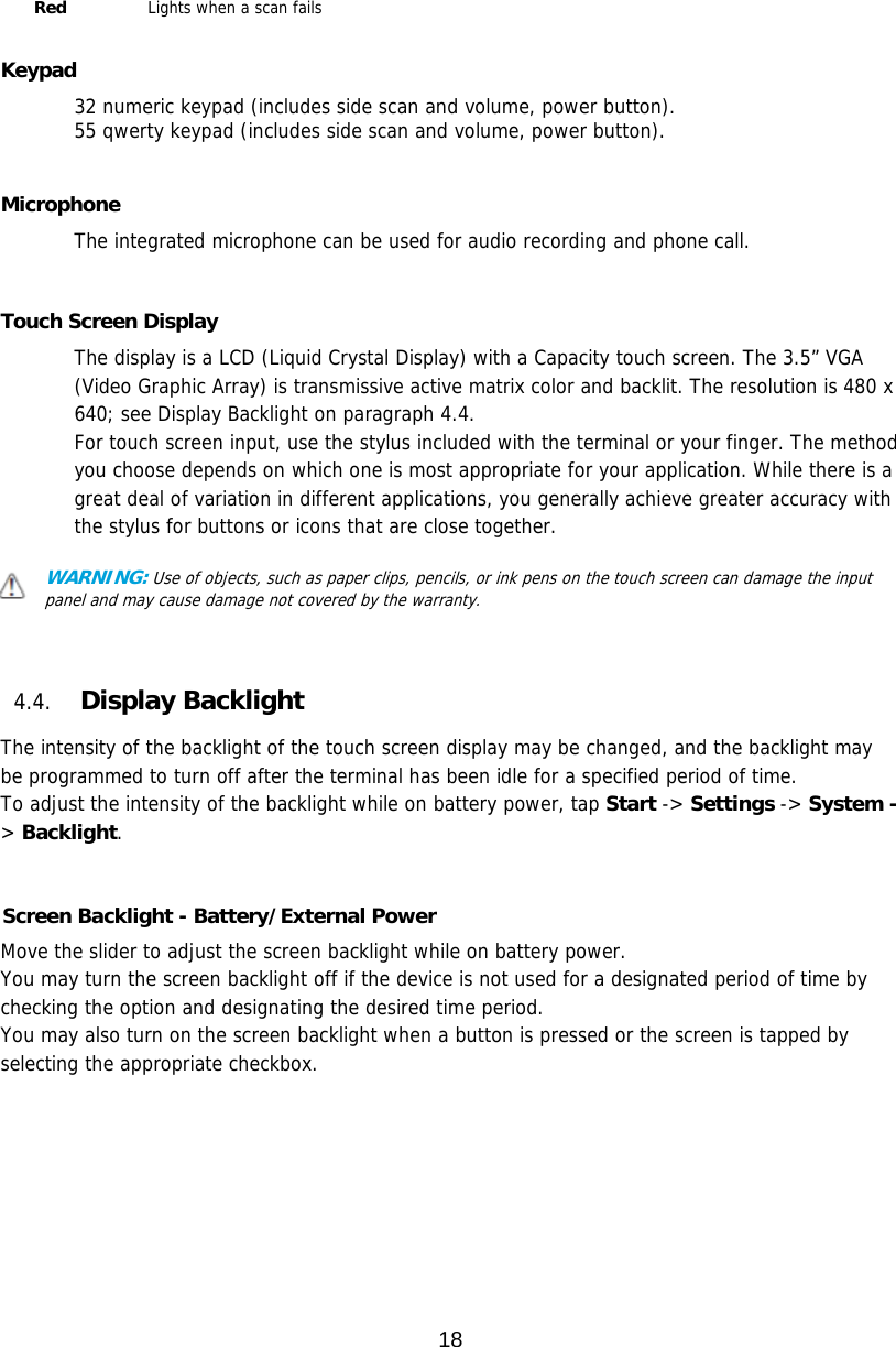 18  Red   Lights when a scan fails                Keypad 32 numeric keypad (includes side scan and volume, power button).  55 qwerty keypad (includes side scan and volume, power button).   Microphone The integrated microphone can be used for audio recording and phone call.    Touch Screen Display The display is a LCD (Liquid Crystal Display) with a Capacity touch screen. The 3.5” VGA (Video Graphic Array) is transmissive active matrix color and backlit. The resolution is 480 x 640; see Display Backlight on paragraph 4.4. For touch screen input, use the stylus included with the terminal or your finger. The method you choose depends on which one is most appropriate for your application. While there is a great deal of variation in different applications, you generally achieve greater accuracy with the stylus for buttons or icons that are close together.  WARNING: Use of objects, such as paper clips, pencils, or ink pens on the touch screen can damage the input panel and may cause damage not covered by the warranty.    4.4. Display Backlight  The intensity of the backlight of the touch screen display may be changed, and the backlight may be programmed to turn off after the terminal has been idle for a specified period of time. To adjust the intensity of the backlight while on battery power, tap Start -&gt; Settings -&gt; System -&gt; Backlight.   Screen Backlight - Battery/External Power  Move the slider to adjust the screen backlight while on battery power.  You may turn the screen backlight off if the device is not used for a designated period of time by checking the option and designating the desired time period. You may also turn on the screen backlight when a button is pressed or the screen is tapped by selecting the appropriate checkbox.  