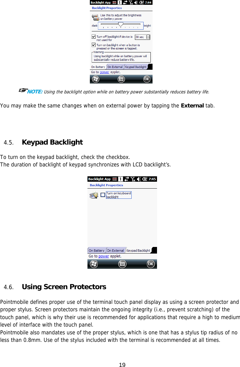 19   ☞NOTE: Using the backlight option while on battery power substantially reduces battery life.  You may make the same changes when on external power by tapping the External tab.       4.5. Keypad Backlight  To turn on the keypad backlight, check the checkbox. The duration of backlight of keypad synchronizes with LCD backlight’s.     4.6. Using Screen Protectors  Pointmobile defines proper use of the terminal touch panel display as using a screen protector and proper stylus. Screen protectors maintain the ongoing integrity (i.e., prevent scratching) of the touch panel, which is why their use is recommended for applications that require a high to medium level of interface with the touch panel.  Pointmobile also mandates use of the proper stylus, which is one that has a stylus tip radius of no less than 0.8mm. Use of the stylus included with the terminal is recommended at all times.  