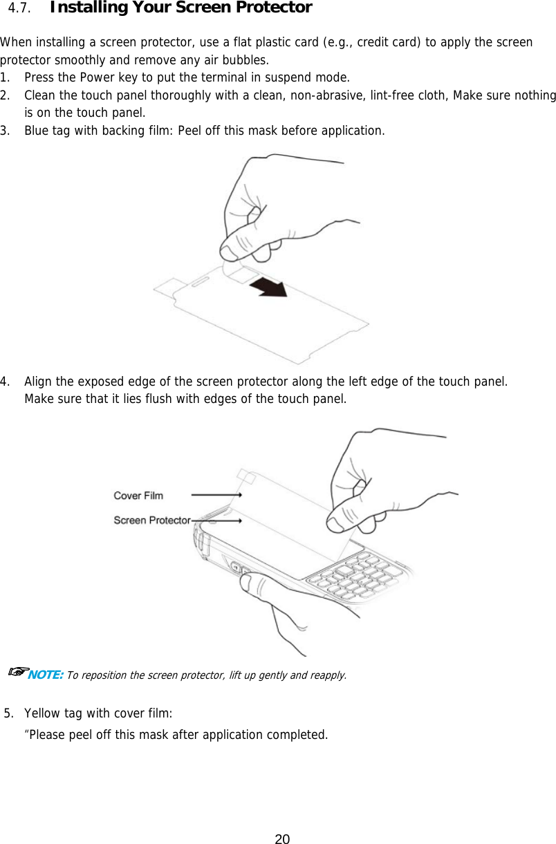 20  4.7. Installing Your Screen Protector  When installing a screen protector, use a flat plastic card (e.g., credit card) to apply the screen protector smoothly and remove any air bubbles.  1. Press the Power key to put the terminal in suspend mode.  2. Clean the touch panel thoroughly with a clean, non-abrasive, lint-free cloth, Make sure nothing is on the touch panel.  3. Blue tag with backing film: Peel off this mask before application.   4. Align the exposed edge of the screen protector along the left edge of the touch panel.   Make sure that it lies flush with edges of the touch panel.     ☞NOTE: To reposition the screen protector, lift up gently and reapply.  5. Yellow tag with cover film:  “Please peel off this mask after application completed.   