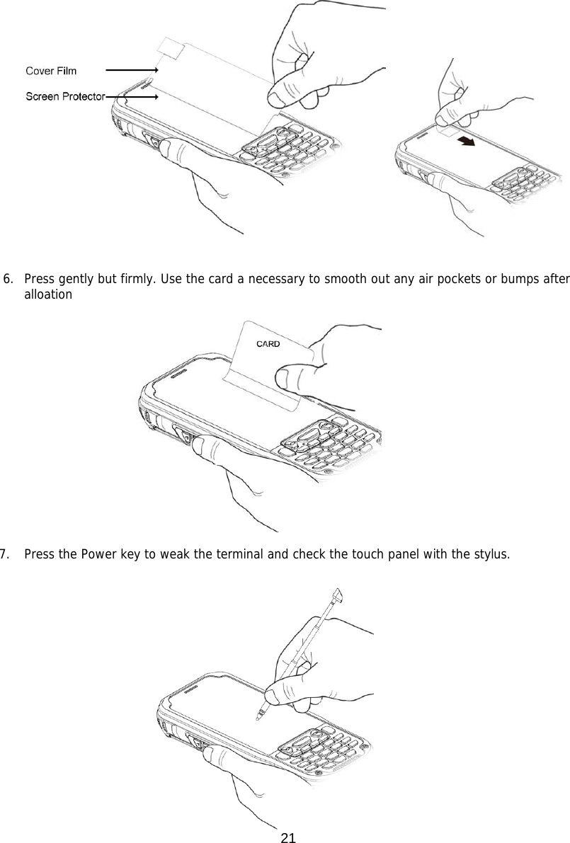 21                          6. Press gently but firmly. Use the card a necessary to smooth out any air pockets or bumps after alloation                7. Press the Power key to weak the terminal and check the touch panel with the stylus.                          