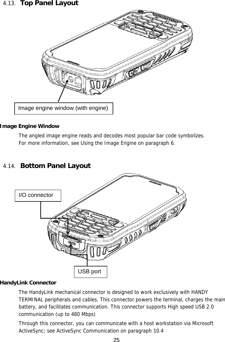 25   4.13. Top Panel Layout       Image Engine Window The angled image engine reads and decodes most popular bar code symbolizes.  For more information, see Using the Image Engine on paragraph 6.    4.14. Bottom Panel Layout     HandyLink Connector The HandyLink mechanical connector is designed to work exclusively with HANDY TERMINAL peripherals and cables. This connector powers the terminal, charges the main battery, and facilitates communication. This connector supports High speed USB 2.0 communication (up to 480 Mbps)   Through this connector, you can communicate with a host workstation via Microsoft ActiveSync; see ActiveSync Communication on paragraph 10.4 Image engine window (with engine) I/O connector USB port 