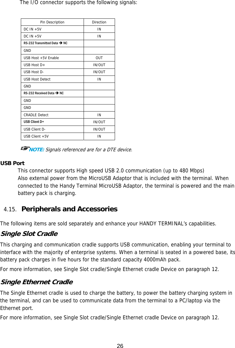 26    The I/O connector supports the following signals:  Pin Description  Direction DC IN +5V   IN DC IN +5V   IN RS-232 Transmitted Data  NC  GND    USB Host +5V Enable  OUT USB Host D+  IN/OUT USB Host D-  IN/OUT USB Host Detect   IN GND    RS-232 Received Data  NC  GND    GND    CRADLE Detect  IN USB Client D+   IN/OUT USB Client D-  IN/OUT USB Client +5V  IN  ☞NOTE: Signals referenced are for a DTE device. USB Port This connector supports High speed USB 2.0 communication (up to 480 Mbps) Also external power from the MicroUSB Adaptor that is included with the terminal. When connected to the Handy Terminal MicroUSB Adaptor, the terminal is powered and the main battery pack is charging.  4.15. Peripherals and Accessories    The following items are sold separately and enhance your HANDY TERMINAL’s capabilities. Single Slot Cradle This charging and communication cradle supports USB communication, enabling your terminal to interface with the majority of enterprise systems. When a terminal is seated in a powered base, its battery pack charges in five hours for the standard capacity 4000mAh pack.  For more information, see Single Slot cradle/Single Ethernet cradle Device on paragraph 12.  Single Ethernet Cradle The Single Ethernet cradle is used to charge the battery, to power the battery charging system in the terminal, and can be used to communicate data from the terminal to a PC/laptop via the Ethernet port.  For more information, see Single Slot cradle/Single Ethernet cradle Device on paragraph 12.  